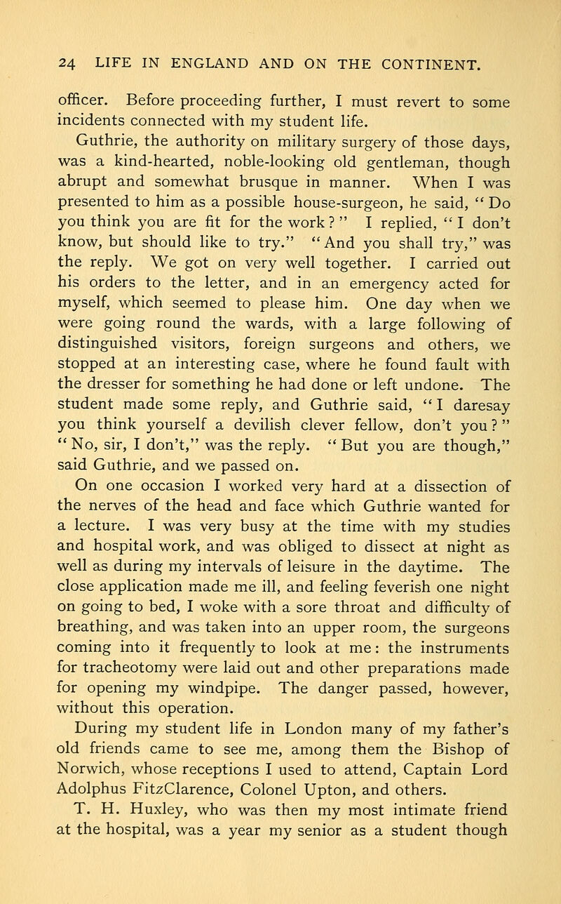 officer. Before proceeding further, I must revert to some incidents connected with my student life. Guthrie, the authority on miHtary surgery of those days, was a kind-hearted, noble-looking old gentleman, though abrupt and somewhat brusque in manner. When I was presented to him as a possible house-surgeon, he said,  Do you think you are fit for the work?  I replied, I don't know, but should like to try. And you shall try, was the reply. We got on very well together. I carried out his orders to the letter, and in an emergency acted for myself, which seemed to please him. One day when we were going round the wards, v/ith a large following of distinguished visitors, foreign surgeons and others, we stopped at an interesting case, where he found fault with the dresser for something he had done or left undone. The student made some reply, and Guthrie said,  I daresay you think yourself a devilish clever fellow, don't you ?   No, sir, I don't, was the reply.  But you are though, said Guthrie, and we passed on. On one occasion I worked very hard at a dissection of the nerves of the head and face which Guthrie wanted for a lecture. I was very busy at the time with my studies and hospital work, and was obliged to dissect at night as well as during my intervals of leisure in the daytime. The close application made me ill, and feeling feverish one night on going to bed, I woke with a sore throat and difficulty of breathing, and was taken into an upper room, the surgeons coming into it frequently to look at me: the instruments for tracheotomy were laid out and other preparations made for opening my windpipe. The danger passed, however, without this operation. During my student life in London many of my father's old friends came to see me, among them the Bishop of Norwich, whose receptions I used to attend, Captain Lord Adolphus FitzClarence, Colonel Upton, and others. T. H. Huxley, who was then my most intimate friend at the hospital, was a year my senior as a student though