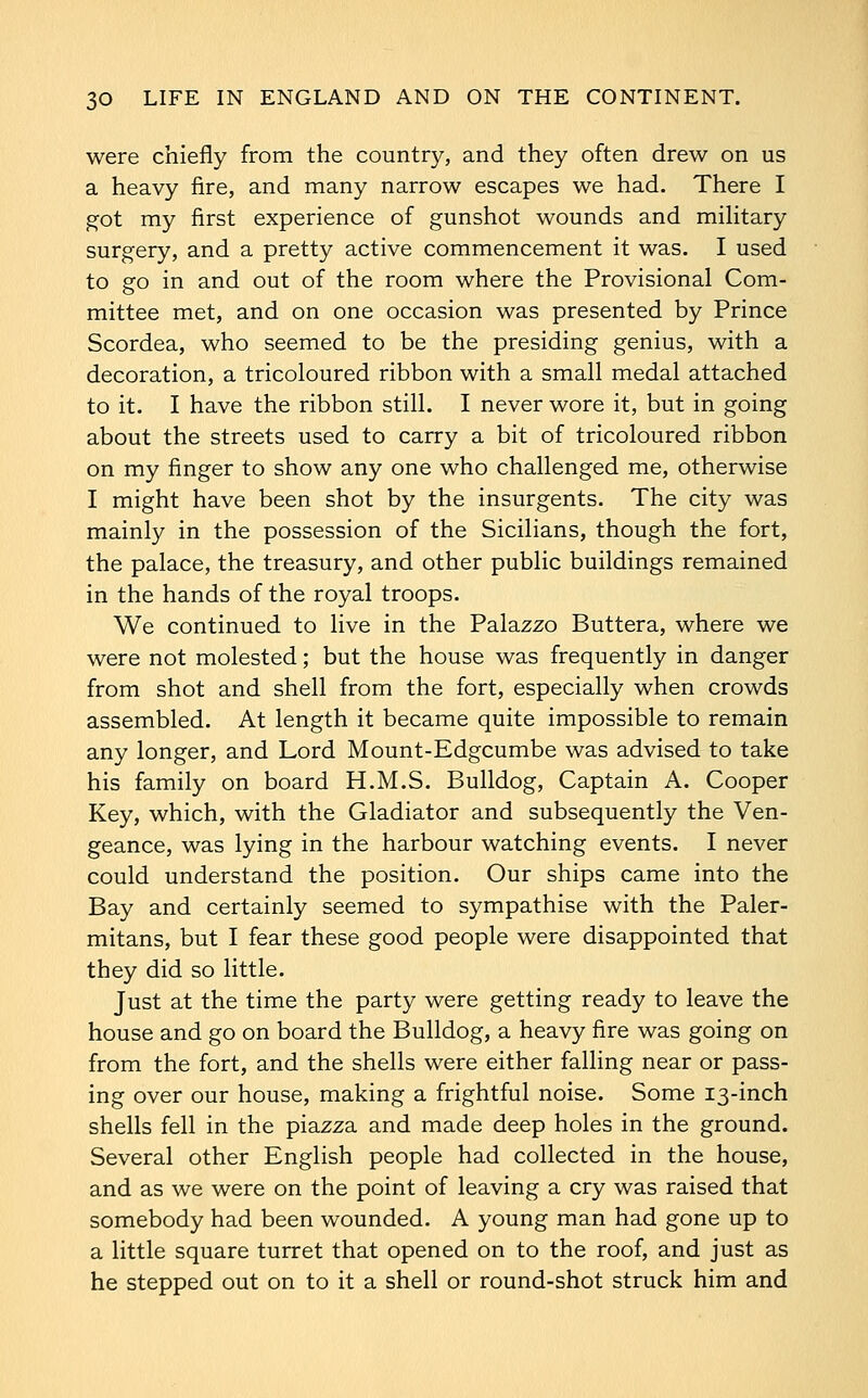 were chiefly from the country, and they often drew on us a heavy fire, and many narrow escapes we had. There I ^ot my first experience of gunshot wounds and mihtary surgery, and a pretty active commencement it was. I used to go in and out of the room where the Provisional Com- mittee met, and on one occasion was presented by Prince Scordea, who seemed to be the presiding genius, with a decoration, a tricoloured ribbon with a small medal attached to it. I have the ribbon still. I never wore it, but in going about the streets used to carry a bit of tricoloured ribbon on my finger to show any one who challenged me, otherwise I might have been shot by the insurgents. The city was mainly in the possession of the Sicilians, though the fort, the palace, the treasury, and other public buildings remained in the hands of the royal troops. We continued to live in the Palazzo Buttera, where we were not molested; but the house was frequently in danger from shot and shell from the fort, especially when crowds assembled. At length it became quite impossible to remain any longer, and Lord Mount-Edgcumbe was advised to take his family on board H.M.S. Bulldog, Captain A. Cooper Key, which, with the Gladiator and subsequently the Ven- geance, was lying in the harbour watching events. I never could understand the position. Our ships came into the Bay and certainly seemed to sympathise with the Paler- mitans, but I fear these good people were disappointed that they did so little. Just at the time the party were getting ready to leave the house and go on board the Bulldog, a heavy fire was going on from the fort, and the shells were either falling near or pass- ing over our house, making a frightful noise. Some 13-inch shells fell in the piazza and made deep holes in the ground. Several other English people had collected in the house, and as we were on the point of leaving a cry was raised that somebody had been wounded. A young man had gone up to a little square turret that opened on to the roof, and just as he stepped out on to it a shell or round-shot struck him and