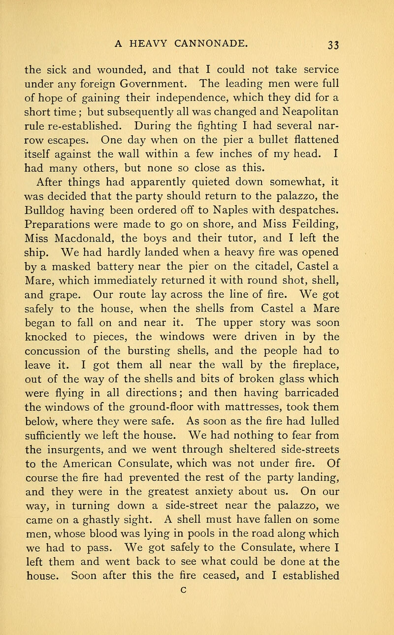 the sick and wounded, and that I could not take service under any foreign Government. The leading men were full of hope of gaining their independence, which they did for a short time; but subsequently all was changed and Neapolitan rule re-established. During the fighting I had several nar- row escapes. One day when on the pier a bullet flattened itself against the wall within a few inches of my head. I had many others, but none so close as this. After things had apparently quieted down somewhat, it was decided that the party should return to the palazzo, the Bulldog having been ordered off to Naples with despatches. Preparations were made to go on shore, and Miss Feilding, Miss Macdonald, the boys and their tutor, and I left the ship. We had hardly landed when a heavy fire was opened by a masked battery near the pier on the citadel, Castel a Mare, which immediately returned it with round shot, shell, and grape. Our route lay across the line of fire. We got safely to the house, when the shells from Castel a Mare began to fall on and near it. The upper story was soon knocked to pieces, the windows were driven in by the concussion of the bursting shells, and the people had to leave it. I got them all near the wall by the fireplace, out of the way of the shells and bits of broken glass which were flying in all directions; and then having barricaded the windows of the ground-floor with mattresses, took them below, where they were safe. As soon as the fire had lulled sufficiently we left the house. We had nothing to fear from the insurgents, and we went through sheltered side-streets to the American Consulate, which was not under fire. Of course the fire had prevented the rest of the party landing, and they were in the greatest anxiety about us. On our way, in turning down a side-street near the palazzo, we came on a ghastly sight. A shell must have fallen on some men, whose blood was lying in pools in the road along which we had to pass. We got safely to the Consulate, where I left them and went back to see what could be done at the house. Soon after this the fire ceased, and I established c