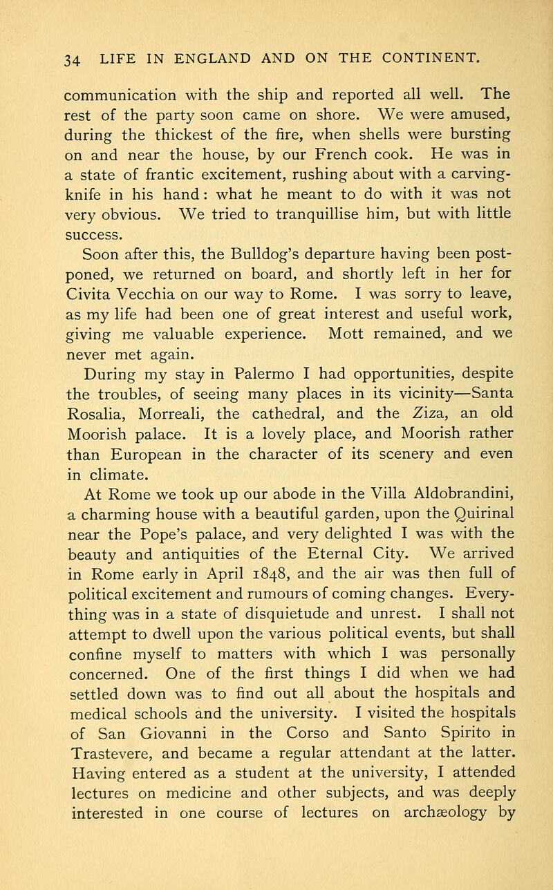 communication with the ship and reported all well. The rest of the party soon came on shore. We were amused, during the thickest of the fire, when shells were bursting on and near the house, by our French cook. He was in a state of frantic excitement, rushing about with a carving- knife in his hand: what he meant to do with it was not very obvious. We tried to tranquillise him, but with little success. Soon after this, the Bulldog's departure having been post- poned, we returned on board, and shortly left in her for Civita Vecchia on our way to Rome. I was sorry to leave, as my life had been one of great interest and useful work, giving me valuable experience. Mott remained, and we never met again. During my stay in Palermo I had opportunities, despite the troubles, of seeing many places in its vicinity—Santa Rosalia, Morreali, the cathedral, and the Ziza, an old Moorish palace. It is a lovely place, and Moorish rather than European in the character of its scenery and even in climate. At Rome we took up our abode in the Villa Aldobrandini, a charming house with a beautiful garden, upon the Quirinal near the Pope's palace, and very delighted I was with the beauty and antiquities of the Eternal City. We arrived in Rome early in April 1848, and the air was then full of political excitement and rumours of coming changes. Every- thing was in a state of disquietude and unrest. I shall not attempt to dwell upon the various political events, but shall confine myself to matters with which I was personally concerned. One of the first things I did when we had settled down was to find out all about the hospitals and medical schools and the university. I visited the hospitals of San Giovanni in the Corso and Santo Spirito in Trastevere, and became a regular attendant at the latter. Having entered as a student at the university, I attended lectures on medicine and other subjects, and was deeply interested in one course of lectures on archaeology by