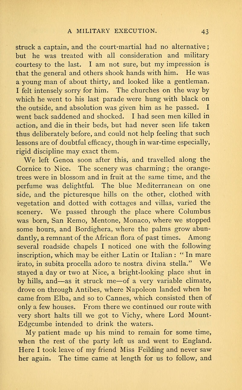 struck a captain, and the court-martial had no alternative; but he was treated with all consideration and military courtesy to the last. I am not sure, but my impression is that the general and others shook hands with him. He was a young man of about thirty, and looked like a gentleman. I felt intensely sorry for him. The churches on the way by which he went to his last parade were hung with black on the outside, and absolution was given him as he passed. I went back saddened and shocked. I had seen men killed in action, and die in their beds, but had never seen life taken thus deliberately before, and could not help feeling that such lessons are of doubtful efficacy, though in war-time especially, rigid discipline may exact them. We left Genoa soon after this, and travelled along the Cornice to Nice. The scenery was charming; the orange- trees were in blossom and in fruit at the same time, and the perfume was delightful. The blue Mediterranean on one side, and the picturesque hills on the other, clothed with vegetation and dotted with cottages and villas, varied the scenery. We passed through the place where Columbus was born, San Remo, Mentone, Monaco, where we stopped some hours, and Bordighera, where the palms grow abun- dantly, a remnant of the African flora of past times. Among several roadside chapels I noticed one with the following inscription, which may be either Latin or Italian :  In mare irato, in subita procella adoro te nostra divina Stella. We stayed a day or two at Nice, a bright-looking place shut in by hills, and—as it struck me—of a very variable climate, drove on through Antibes, where Napoleon landed when he came from Elba, and so to Cannes, which consisted then of only a few houses. From there we continued our route with very short halts till we got to Vichy, where Lord Mount- Edgcumbe intended to drink the waters. My patient made up his mind to remain for some time, when the rest of the party left us and went to England. Here I took leave of my friend Miss Feilding and never saw her again. The time came at length for us to follow, and