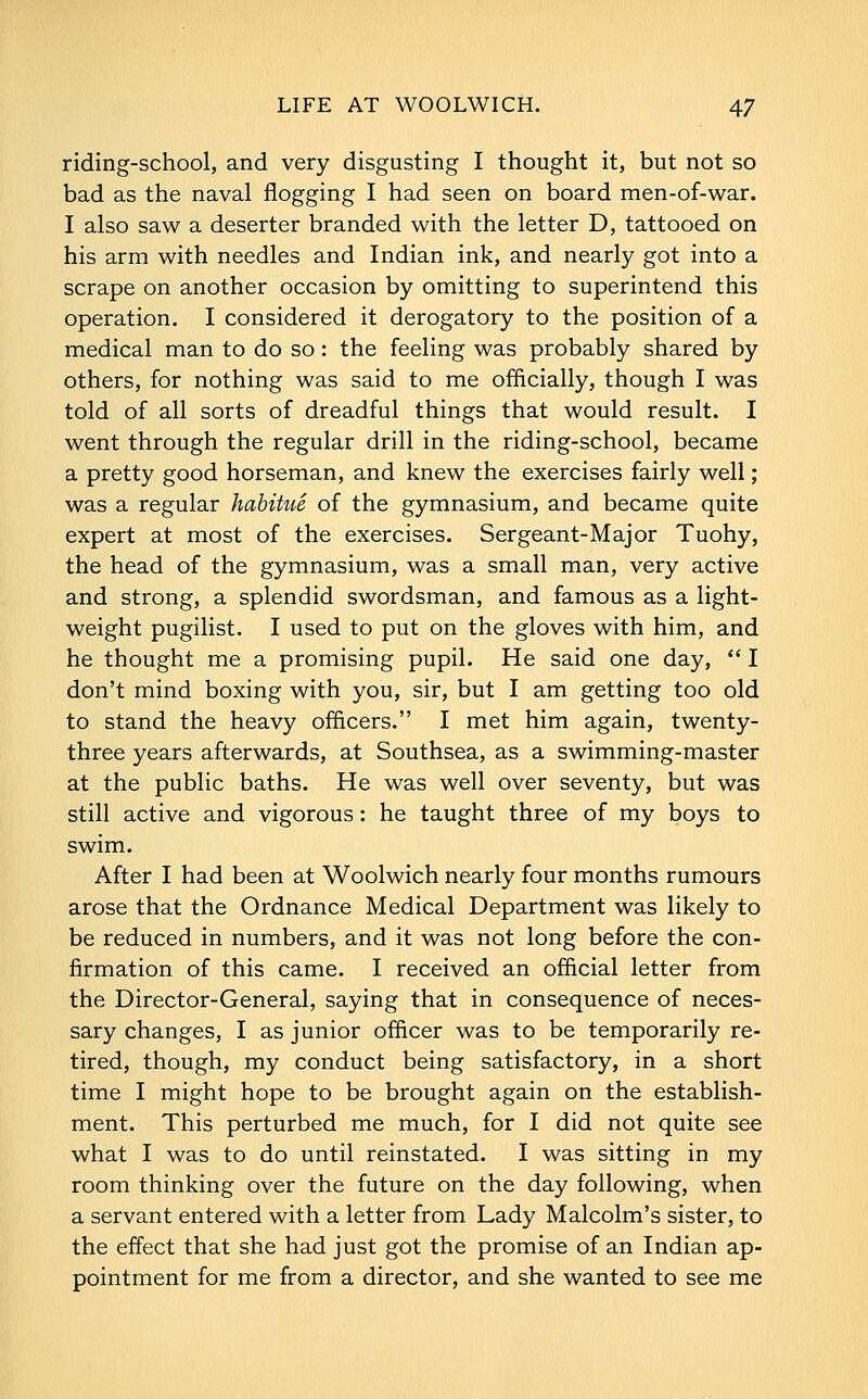 riding-school, and very disgusting I thought it, but not so bad as the naval flogging I had seen on board men-of-war. I also saw a deserter branded with the letter D, tattooed on his arm with needles and Indian ink, and nearly got into a scrape on another occasion by omitting to superintend this operation. I considered it derogatory to the position of a medical man to do so: the feeling was probably shared by others, for nothing was said to me officially, though I was told of all sorts of dreadful things that would result. I went through the regular drill in the riding-school, became a pretty good horseman, and knew the exercises fairly well; was a regular habitue of the gymnasium, and became quite expert at most of the exercises. Sergeant-Major Tuohy, the head of the gymnasium, was a small man, very active and strong, a splendid swordsman, and famous as a light- weight pugilist. I used to put on the gloves with him, and he thought me a promising pupil. He said one day,  I don't mind boxing with you, sir, but I am getting too old to stand the heavy officers. I met him again, twenty- three years afterwards, at Southsea, as a swimming-master at the public baths. He was well over seventy, but was still active and vigorous: he taught three of my boys to swim. After I had been at Woolwich nearly four months rumours arose that the Ordnance Medical Department was likely to be reduced in numbers, and it was not long before the con- firmation of this came. I received an official letter from the Director-General, saying that in consequence of neces- sary changes, I as junior officer was to be temporarily re- tired, though, my conduct being satisfactory, in a short time I might hope to be brought again on the establish- ment. This perturbed me much, for I did not quite see what I was to do until reinstated. I was sitting in my room thinking over the future on the day following, when a servant entered with a letter from Lady Malcolm's sister, to the effect that she had just got the promise of an Indian ap- pointment for me from a director, and she wanted to see me