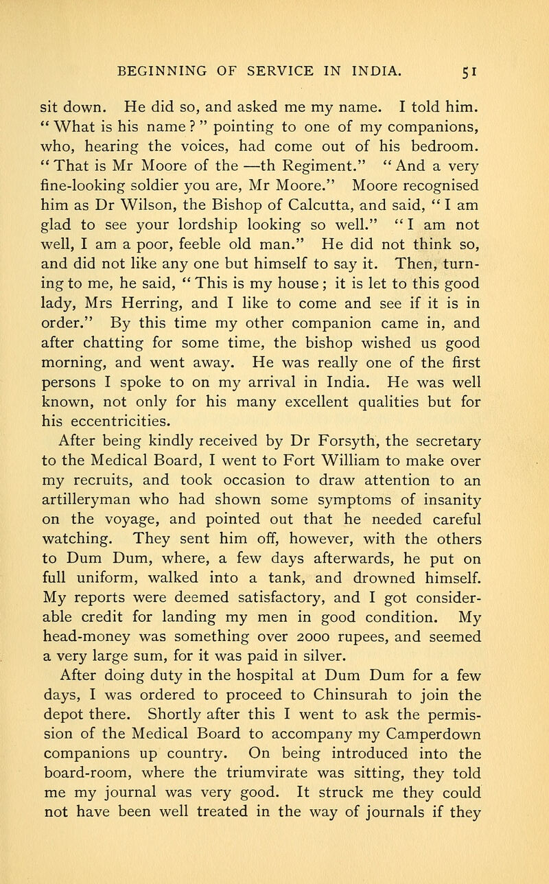 sit down. He did so, and asked me my name. I told him. *' What is his name ?  pointing to one of my companions, who, hearing the voices, had come out of his bedroom. That is Mr Moore of the —th Regiment. And a very line-looking soldier you are, Mr Moore. Moore recognised him as Dr Wilson, the Bishop of Calcutta, and said,  I am glad to see your lordship looking so well.  I am not well, I am a poor, feeble old man. He did not think so, and did not like any one but himself to say it. Then, turn- ing to me, he said,  This is my house; it is let to this good lady, Mrs Herring, and I like to come and see if it is in order. By this time my other companion came in, and after chatting for some time, the bishop wished us good morning, and went away. He was really one of the first persons I spoke to on my arrival in India. He was well known, not only for his many excellent qualities but for his eccentricities. After being kindly received by Dr Forsyth, the secretary to the Medical Board, I went to Fort William to make over my recruits, and took occasion to draw attention to an artilleryman who had shown some symptoms of insanity on the voyage, and pointed out that he needed careful watching. They sent him off, however, with the others to Dum Dum, where, a few days afterwards, he put on full uniform, walked into a tank, and drowned himself. My reports were deemed satisfactory, and I got consider- able credit for landing my men in good condition. My head-money was something over 2000 rupees, and seemed a very large sum, for it was paid in silver. After doing duty in the hospital at Dum Dum for a few days, I was ordered to proceed to Chinsurah to join the depot there. Shortly after this I went to ask the permis- sion of the Medical Board to accompany my Camperdown companions up country. On being introduced into the board-room, where the triumvirate was sitting, they told me my journal was very good. It struck me they could not have been well treated in the way of journals if they