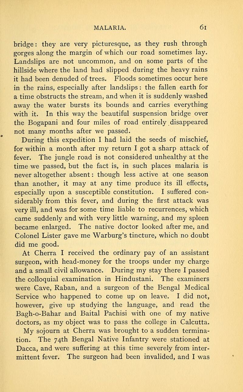 bridge: they are very picturesque, as they rush through gorges along the margin of which our road sometimes lay. Landslips are not uncommon, and on some parts of the hillside where the land had slipped during the heavy rains it had been denuded of trees. Floods sometimes occur here in the rains, especially after landslips: the fallen earth for a time obstructs the stream, and when it is suddenly washed away the water bursts its bounds and carries everything with it. In this way the beautiful suspension bridge over the Bogapani and four miles of road entirely disappeared not many months after we passed. During this expedition I had laid the seeds of mischief, for within a month after my return I got a sharp attack of fever. The jungle road is not considered unhealthy at the time we passed, but the fact is, in such places malaria is never altogether absent: though less active at one season than another, it may at any time produce its ill effects, especially upon a susceptible constitution. I suffered con- siderably from this fever, and during the first attack was very ill, and was for some time liable to recurrences, which came suddenly and with very little warning, and my spleen became enlarged. The native doctor looked after me, and Colonel Lister gave me Warburg's tincture, which no doubt did me good. At Cherra I received the ordinary pay of an assistant surgeon, with head-money for the troops under my charge and a small civil allowance. During my stay there I passed the colloquial examination in Hindustani. The examiners were Cave, Raban, and a surgeon of the Bengal Medical Service who happened to come up on leave. I did not, however, give up studying the language, and read the Bagh-o-Bahar and Baital Pachisi with one of my native doctors, as my object was to pass the college in Calcutta. My sojourn at Cherra was brought to a sudden termina- tion. The 74th Bengal Native Infantry were stationed at Dacca, and were suffering at this time severely from inter- mittent fever. The surgeon had been invalided, and I was