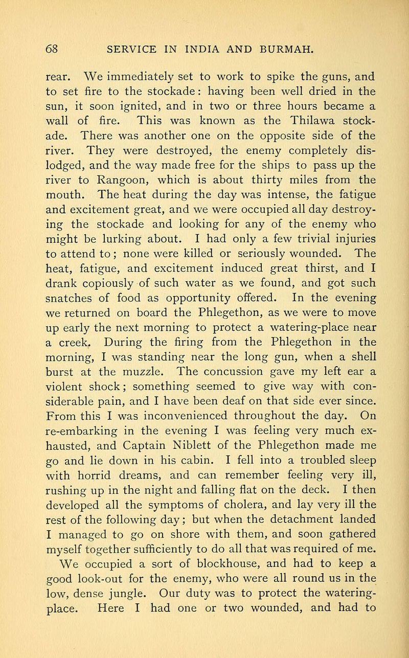rear. We immediately set to work to spike the guns, and to set fire to the stockade: having been well dried in the sun, it soon ignited, and in two or three hours became a wall of fire. This was known as the Thilawa stock- ade. There was another one on the opposite side of the river. They were destroyed, the enemy completely dis- lodged, and the way made free for the ships to pass up the river to Rangoon, which is about thirty miles from the mouth. The heat during the day was intense, the fatigue and excitement great, and we were occupied all day destroy- ing the stockade and looking for any of the enemy who might be lurking about. I had only a few trivial injuries to attend to ; none were killed or seriously wounded. The heat, fatigue, and excitement induced great thirst, and I drank copiously of such water as we found, and got such snatches of food as opportunity offered. In the evening we returned on board the Phlegethon, as we were to move up early the next morning to protect a watering-place near a creek. During the firing from the Phlegethon in the morning, I was standing near the long gun, when a shell burst at the muzzle. The concussion gave my left ear a violent shock; something seemed to give way with con- siderable pain, and I have been deaf on that side ever since. From this I was inconvenienced throughout the day. On re-embarking in the evening I was feeling very much ex- hausted, and Captain Niblett of the Phlegethon made me go and lie down in his cabin. I fell into a troubled sleep with horrid dreams, and can remember feeling very ill, rushing up in the night and falling flat on the deck. I then developed all the symptoms of cholera, and lay very ill the rest of the following day; but when the detachment landed I managed to go on shore with them, and soon gathered myself together sufficiently to do all that was required of me. We occupied a sort of blockhouse, and had to keep a good look-out for the enemy, who were all round us in the low, dense jungle. Our duty was to protect the watering- place. Here I had one or two wounded, and had to