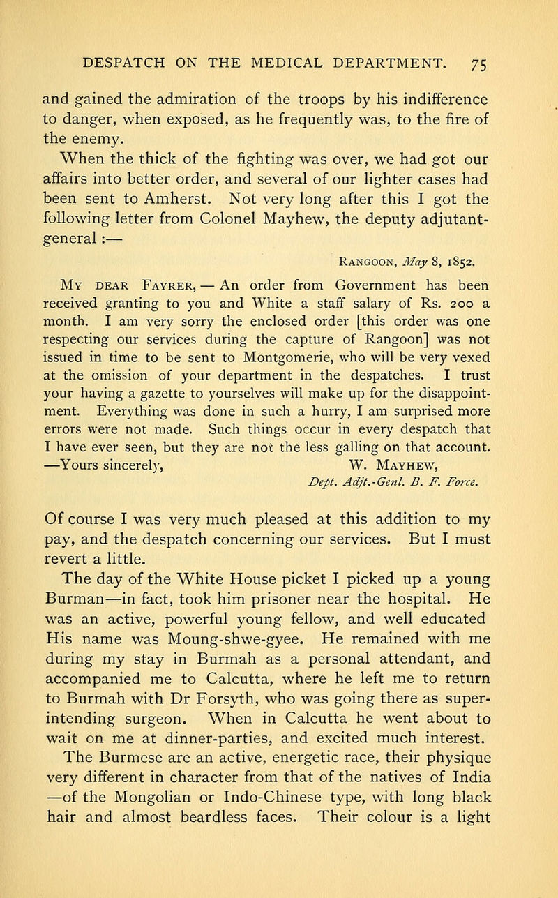 and gained the admiration of the troops by his indifference to danger, when exposed, as he frequently was, to the fire of the enemy. When the thick of the fighting was over, we had got our affairs into better order, and several of our lighter cases had been sent to Amherst. Not very long after this I got the following letter from Colonel Mayhew, the deputy adjutant- general :— Rangoon, May 8, 1852. My dear Fayrer, — An order from Government has been received granting to you and White a staff salary of Rs. 200 a month. I am very sorry the enclosed order [this order was one respecting our services during the capture of Rangoon] was not issued in time to be sent to Montgomerie, who will be very vexed at the omission of your department in the despatches. I trust your having a gazette to yourselves will make up for the disappoint- ment. Everything was done in such a hurry, I am surprised more errors were not made. Such things occur in every despatch that I have ever seen, but they are not the less galling on that account. —Yours sincerel}', W. Mayhew, Dept. Adjt.-Genl. B. F. Force. Of course I was very much pleased at this addition to my pay, and the despatch concerning our services. But I must revert a little. The day of the White House picket I picked up a young Burman—in fact, took him prisoner near the hospital. He was an active, powerful young fellow, and well educated His name was Moung-shwe-gyee. He remained with me during my stay in Burmah as a personal attendant, and accompanied me to Calcutta, where he left me to return to Burmah with Dr Forsyth, who was going there as super- intending surgeon. When in Calcutta he went about to wait on me at dinner-parties, and excited much interest. The Burmese are an active, energetic race, their physique very different in character from that of the natives of India —of the Mongolian or Indo-Chinese type, with long black hair and almost beardless faces. Their colour is a light