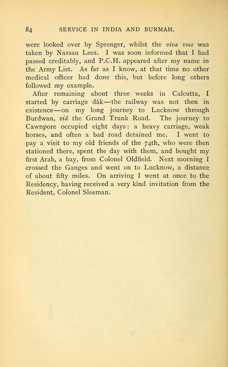 were looked over by Sprenger, whilst the viva voce was taken by Nassau Lees. I was soon informed that I had passed creditably, and P.C.H. appeared after my name in the Army List. As far as I know, at that time no other medical officer had done this, but before long others followed my example. After remaining about three weeks in Calcutta, I started by carriage dak—the railway was not then in existence—on my long journey to Lucknow through Burdwan, via the Grand Trunk Road. The journey to Cawnpore occupied eight days: a heavy carriage, weak horses, and often a bad road detained me. I went to pay a visit to my old friends of the 74th, who were then stationed there, spent the day with them, and bought my first Arab, a bay, from Colonel Oldfield. Next morning I crossed the Ganges and went on to Lucknow, a distance of about fifty miles. On arriving I went at once to the Residency, having received a very kind invitation from the Resident, Colonel Sleeman.