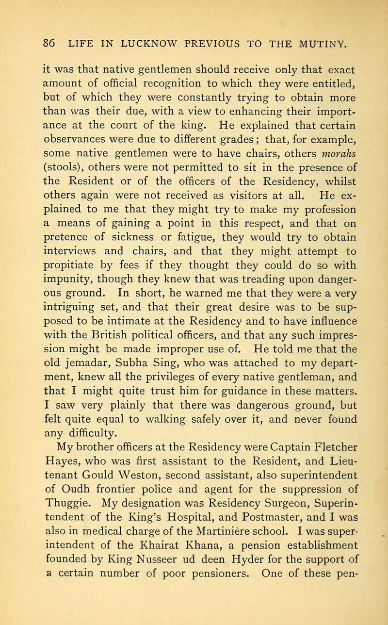 it was that native gentlemen should receive only that exact amount of official recognition to which they were entitled, but of which they were constantly trying to obtain more than was their due, with a view to enhancing their import- ance at the court of the king. He explained that certain observances were due to different grades; that, for example, some native gentlemen were to have chairs, others morahs (stools), others were not permitted to sit in the presence of the Resident or of the officers of the Residency, whilst others again were not received as visitors at all. He ex- plained to me that they might try to make my profession a means of gaining a point in this respect, and that on pretence of sickness or fatigue, they would try to obtain interviews and chairs, and that they might attempt to propitiate by fees if they thought they could do so with impunity, though they knew that was treading upon danger- ous ground. In short, he warned me that they were a very intriguing set, and that their great desire was to be sup- posed to be intimate at the Residency and to have influence with the British political officers, and that any such impres- sion might be made improper use of. He told me that the old jemadar, Subha Sing, who was attached to my depart- ment, knew all the privileges of every native gentleman, and that I might quite trust him for guidance in these matters. I saw very plainly that there was dangerous ground, but felt quite equal to walking safely over it, and never found any difficulty. My brother officers at the Residency were Captain Fletcher Hayes, who was first assistant to the Resident, and Lieu- tenant Gould Weston, second assistant, also superintendent of Oudh frontier police and agent for the suppression of Thuggie. My designation was Residency Surgeon, Superin- tendent of the King's Hospital, and Postmaster, and I was also in medical charge of the Martiniere school. I was super- intendent of the Khairat Khana, a pension establishment founded by King Nusseer ud deen Hyder for the support of a certain number of poor pensioners. One of these pen-