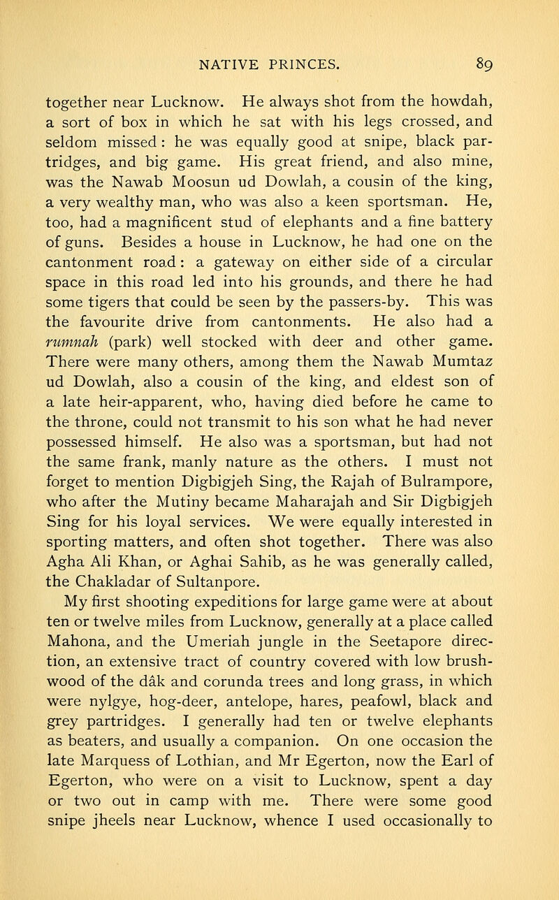 together near Lucknow. He always shot from the howdah, a sort of box in which he sat with his legs crossed, and seldom missed : he was equally good at snipe, black par- tridges, and big game. His great friend, and also mine, was the Nawab Moosun ud Dowlah, a cousin of the king, a very wealthy man, who was also a keen sportsman. He, too, had a magnificent stud of elephants and a fine battery of guns. Besides a house in Lucknow, he had one on the cantonment road: a gateway on either side of a circular space in this road led into his grounds, and there he had some tigers that could be seen by the passers-by. This was the favourite drive from cantonments. He also had a rumnah (park) well stocked with deer and other game. There were many others, among them the Nawab Mumtaz ud Dowlah, also a cousin of the king, and eldest son of a late heir-apparent, who, having died before he came to the throne, could not transmit to his son what he had never possessed himself. He also was a sportsman, but had not the same frank, manly nature as the others. I must not forget to mention Digbigjeh Sing, the Rajah of Bulrampore, who after the Mutiny became Maharajah and Sir Digbigjeh Sing for his loyal services. We were equally interested in sporting matters, and often shot together. There was also Agha Ali Khan, or Aghai Sahib, as he was generally called, the Chakladar of Sultanpore. My first shooting expeditions for large game were at about ten or twelve miles from Lucknow, generally at a place called Mahona, and the Umeriah jungle in the Seetapore direc- tion, an extensive tract of country covered with low brush- wood of the dak and corunda trees and long grass, in which were nylgye, hog-deer, antelope, hares, peafowl, black and grey partridges. I generally had ten or twelve elephants as beaters, and usually a companion. On one occasion the late Marquess of Lothian, and Mr Egerton, now the Earl of Egerton, who were on a visit to Lucknow, spent a day or two out in camp with me. There were some good snipe jheels near Lucknow, whence I used occasionally to