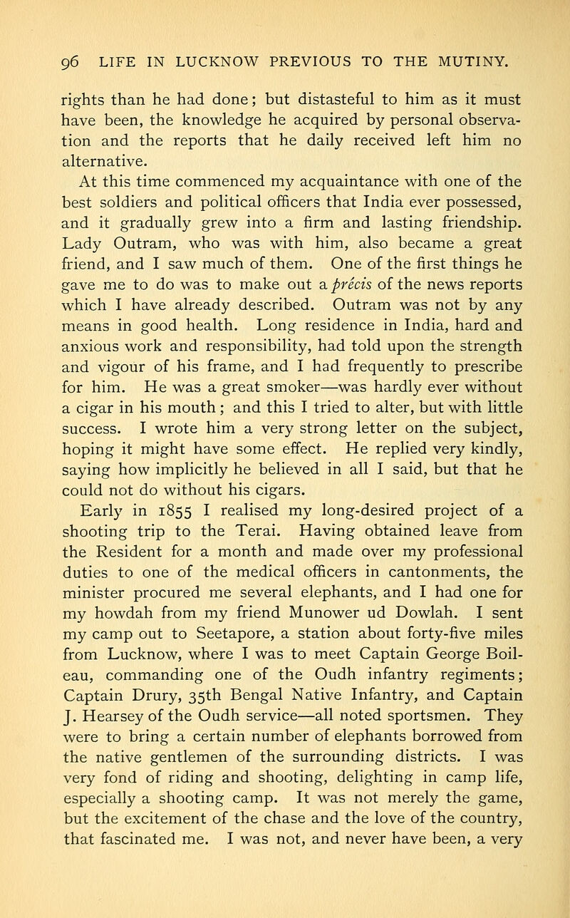 rights than he had done; but distasteful to him as it must have been, the knowledge he acquired by personal observa- tion and the reports that he daily received left him no alternative. At this time commenced my acquaintance with one of the best soldiers and political officers that India ever possessed, and it gradually grew into a firm and lasting friendship. Lady Outram, who was with him, also became a great friend, and I saw much of them. One of the first things he gave me to do was to make out a precis of the news reports which I have already described. Outram was not by any means in good health. Long residence in India, hard and anxious work and responsibility, had told upon the strength and vigour of his frame, and I had frequently to prescribe for him. He was a great smoker—was hardly ever without a cigar in his mouth; and this I tried to alter, but with little success. I wrote him a very strong letter on the subject, hoping it might have some effect. He replied very kindly, saying how implicitly he believed in all I said, but that he could not do without his cigars. Early in 1855 I realised my long-desired project of a shooting trip to the Terai. Having obtained leave from the Resident for a month and made over my professional duties to one of the medical officers in cantonments, the minister procured me several elephants, and I had one for my howdah from my friend Munower ud Dowlah. I sent my camp out to Seetapore, a station about forty-five miles from Lucknow, where I was to meet Captain George Boil- eau, commanding one of the Oudh infantry regiments; Captain Drury, 35th Bengal Native Infantry, and Captain J. Hearsey of the Oudh service—all noted sportsmen. They were to bring a certain number of elephants borrowed from the native gentlemen of the surrounding districts. I was very fond of riding and shooting, delighting in camp life, especially a shooting camp. It was not merely the game, but the excitement of the chase and the love of the country, that fascinated me. I was not, and never have been, a very