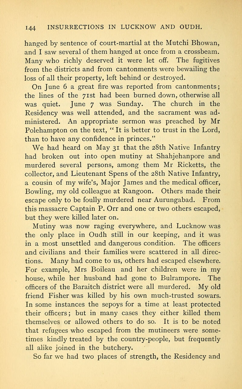 hanged by sentence of court-martial at the Mutchi Bhowan, and I saw several of them hanged at once from a crossbeam. Many who richly deserved it were let off. The fugitives from the districts and from cantonments were bewailing the loss of all their property, left behind or destroyed. On June 6 a great fire was reported from cantonments; the lines of the 71st had been burned down, otherwise all was quiet. June 7 was Sunday. The church in the Residency was well attended, and the sacrament was ad- ministered. An appropriate sermon was preached by Mr Polehampton on the text, It is better to trust in the Lord, than to have any confidence in princes. We had heard on May 31 that the 28th Native Infantry had broken out into open mutiny at Shahjehanpore and murdered several persons, among them Mr Ricketts, the collector, and Lieutenant Spens of the 28th Native Infantry, a cousin of my wife's. Major James and the medical officer, Bowling, my old colleague at Rangoon. Others made their escape only to be foully murdered near Aurungabad. From this massacre Captain P. Orr and one or two others escaped, but they were killed later on. Mutiny was now raging everywhere, and Lucknow was the only place in Oudh still in our keeping, and it was in a most unsettled and dangerous condition. The officers and civilians and their families were scattered in all direc- tions. Many had come to us, others had escaped elsewhere. For example, Mrs Boileau and her children were in my house, while her husband had gone to Bulrampore. The officers of the Baraitch district were all murdered. My old friend Fisher was killed by his own much-trusted sowars. In some instances the sepoys for a time at least protected their officers; but in many cases they either killed them themselves or allowed others to do so. It is to be noted that refugees who escaped from the mutineers were some- times kindly treated by the country-people, but frequently all alike joined in the butchery. So far we had two places of strength, the Residency and