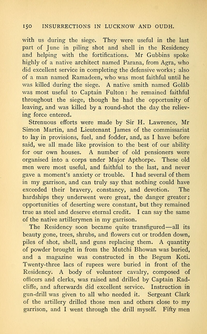 with us during the siege. They were useful in the last part of June in piling shot and shell in the Residency and helping with the fortifications. Mr Gubbins spoke highly of a native architect named Parana, from Agra, who did excellent service in completing the defensive works; also of a man named Ramadeen, who was most faithful until he was killed during the siege. A native smith named Golab was most useful to Captain Fulton: he remained faithful throughout the siege, though he had the opportunity of leaving, and was killed by a round-shot the day the reliev- ing force entered. Strenuous efforts were made by Sir H. Lawrence, Mr Simon Martin, and Lieutenant James of the commissariat to lay in provisions, fuel, and fodder, and, as I have before said, we all made like provision to the best of our ability for our own houses. A number of old pensioners were organised into a corps under Major Apthorpe. These old men were most useful, and faithful to the last, and never gave a moment's anxiety or trouble. I had several of them in my garrison, and can truly say that nothing could have exceeded their bravery, constancy, and devotion. The hardships they underwent were great, the danger greater; opportunities of deserting were constant, but they remained true as steel and deserve eternal credit. I can say the same of the native artillerymen in my garrison. The Residency soon became quite transfigured—all its beauty gone, trees, shrubs, and flowers cut or trodden down, piles of shot, shell, and guns replacing them. A quantity of powder brought in from the Mutchi Bhowan was buried, and a magazine was constructed in the Begum Koti. Twenty-three lacs of rupees were buried in front of the Residency. A body of volunteer cavalry, composed of officers and clerks, was raised and drilled by Captain Rad- cliffe, and afterwards did excellent service. Instruction in gun-drill was given to all who needed it. Sergeant Clark of the artillery drilled those men and others close to my garrison, and I went through the drill myself. Fifty men