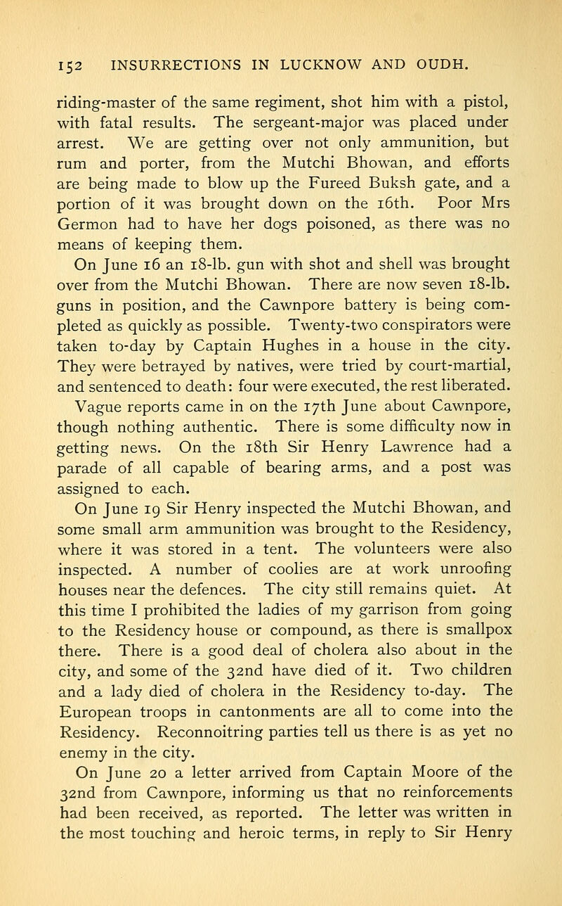 riding-master of the same regiment, shot him with a pistol, with fatal results. The sergeant-major was placed under arrest. We are getting over not only ammunition, but rum and porter, from the Mutchi Bhowan, and efforts are being made to blow up the Pureed Buksh gate, and a portion of it was brought down on the i6th. Poor Mrs Germon had to have her dogs poisoned, as there was no means of keeping them. On June i6 an i8-lb. gun with shot and shell was brought over from the Mutchi Bhowan. There are now seven i8-lb. guns in position, and the Cawnpore battery is being com- pleted as quickly as possible. Twenty-two conspirators were taken to-day by Captain Hughes in a house in the city. They were betrayed by natives, were tried by court-martial, and sentenced to death: four were executed, the rest liberated. Vague reports came in on the 17th June about Cawnpore, though nothing authentic. There is some difficulty now in getting news. On the i8th Sir Henry Lawrence had a parade of all capable of bearing arms, and a post was assigned to each. On June ig Sir Henry inspected the Mutchi Bhowan, and some small arm ammunition was brought to the Residency, where it was stored in a tent. The volunteers were also inspected. A number of coolies are at work unroofing houses near the defences. The city still remains quiet. At this time I prohibited the ladies of my garrison from going to the Residency house or compound, as there is smallpox there. There is a good deal of cholera also about in the city, and some of the 32nd have died of it. Two children and a lady died of cholera in the Residency to-day. The European troops in cantonments are all to come into the Residency. Reconnoitring parties tell us there is as yet no enemy in the city. On June 20 a letter arrived from Captain Moore of the 32nd from Cawnpore, informing us that no reinforcements had been received, as reported. The letter was written in the most touching and heroic terms, in reply to Sir Henry