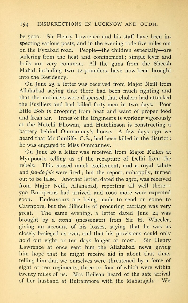 be 5000. Sir Henry Lawrence and his staff have been in- specting various posts, and in the evening rode five miles out on the Fyzabad road. People—the children especially—are suffering from the heat and confinement; simple fever and boils are very common. All the guns from the Sheesh Mahal, including two 32-pounders, have now been brought into the Residency. On June 25 a letter was received from Major Neill from Allahabad saying that there had been much fighting and that the mutineers were dispersed, that cholera had attacked the Fusiliers and had killed forty men in two days. Poor little Bob is drooping from heat and want of proper food and fresh air. Innes of the Engineers is working vigorously at the Mutchi Bhowan, and Hutchinson is constructing a battery behind Ommanney's house. A few days ago we heard that Mr Cunliffe, C.S., had been killed in the district: he was engaged to Miss Ommanney. On June 26 a letter was received from Major Raikes at Mynpoorie telling us of the recapture of Delhi from the rebels. This caused much excitement, and a royal salute 2indfeu-de-joie were fired; but the report, unhappily, turned out to be false. Another letter, dated the 23rd, was received from Major Neill, Allahabad, reporting all well there— 790 Europeans had arrived, and 1000 more were expected soon. Endeavours are being made to send on some to Cawnpore, but the difficulty of procuring carriage was very great. The same evening, a letter dated June 24 was brought by a cossid (messenger) from Sir H. Wheeler, giving an account of his losses, saying that he was as closely besieged as ever, and that his provisions could only hold out eight or ten days longer at most. Sir Henry Lawrence at once sent him the Allahabad news giving him hope that he might receive aid in about that time, telling him that we ourselves were threatened by a force of eight or ten regiments, three or four of which were within twenty miles of us. Mrs Boileau heard of the safe arrival of her husband at Bulrampore with the Maharajah. We