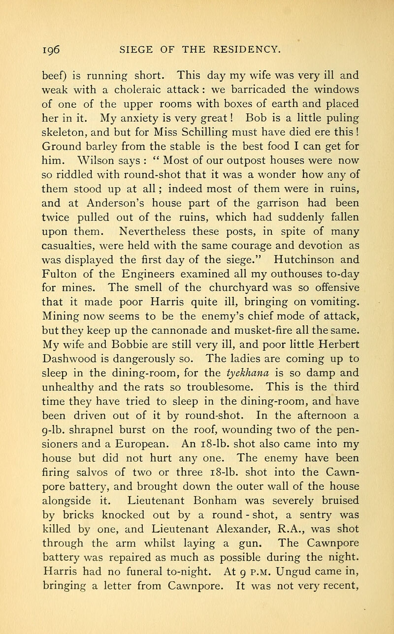 beef) is running short. This day my wife was very ill and weak with a choleraic attack: we barricaded the windows of one of the upper rooms with boxes of earth and placed her in it. My anxiety is very great! Bob is a little puling skeleton, and but for Miss Schilling must have died ere this! Ground barley from the stable is the best food I can get for him. Wilson says :  Most of our outpost houses were now so riddled with round-shot that it was a wonder how any of them stood up at all; indeed most of them were in ruins, and at Anderson's house part of the garrison had been twice pulled out of the ruins, which had suddenly fallen upon them. Nevertheless these posts, in spite of many casualties, were held with the same courage and devotion as was displayed the first day of the siege. Hutchinson and Fulton of the Engineers examined all my outhouses to-day for mines. The smell of the churchyard was so offensive that it made poor Harris quite ill, bringing on vomiting. Mining now seems to be the enemy's chief mode of attack, but they keep up the cannonade and musket-fire all the same. My wife and Bobbie are still very ill, and poor little Herbert Dashwood is dangerously so. The ladies are coming up to sleep in the dining-room, for the tyekhana is so damp and unhealthy and the rats so troublesome. This is the third time they have tried to sleep in the dining-room, and have been driven out of it by round-shot. In the afternoon a 9-lb. shrapnel burst on the roof, wounding two of the pen- sioners and a European. An i8-lb. shot also came into my house but did not hurt any one. The enemy have been firing salvos of two or three i8-lb. shot into the Cawn- pore battery, and brought down the outer wall of the house alongside it. Lieutenant Bonham was severely bruised by bricks knocked out by a round - shot, a sentry was killed by one, and Lieutenant Alexander, R.A., was shot through the arm whilst laying a gun. The Cawnpore battery was repaired as much as possible during the night. Harris had no funeral to-night. At g p.m. Ungud came in, bringing a letter from Cawnpore. It was not very recent,