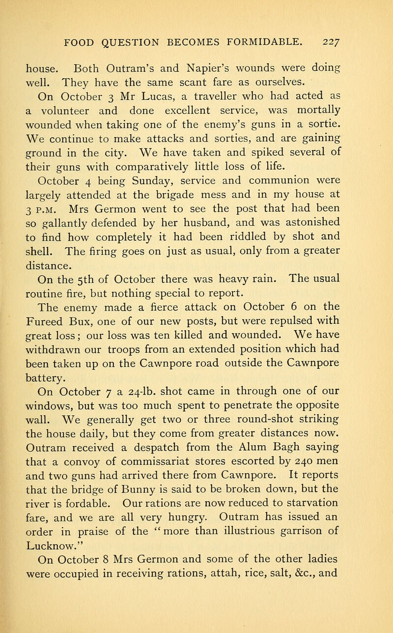 FOOD QUESTION BECOMES FORMIDABLE. 22/ house. Both Outram's and Napier's wounds were doing well. They have the same scant fare as ourselves. On October 3 Mr Lucas, a traveller who had acted as a volunteer and done excellent service, was mortally wounded when taking one of the enemy's guns in a sortie. We continue to make attacks and sorties, and are gaining ground in the city. We have taken and spiked several of their guns with comparatively little loss of life. October 4 being Sunday, service and communion were largely attended at the brigade mess and in my house at 3 P.M. Mrs Germon went to see the post that had been so gallantly defended by her husband, and was astonished to find how completely it had been riddled by shot and shell. The firing goes on just as usual, only from a greater distance. On the 5th of October there was heavy rain. The usual routine fire, but nothing special to report. The enemy made a fierce attack on October 6 on the Pureed Bux, one of our new posts, but were repulsed with great loss ; our loss was ten killed and wounded. We have withdrawn our troops from an extended position which had been taken up on the Cawnpore road outside the Cawnpore battery. On October 7 a 24-lb. shot came in through one of our windows, but was too much spent to penetrate the opposite wall. We generally get two or three round-shot striking the house daily, but they come from greater distances now. Outram received a despatch from the Alum Bagh saying that a convoy of commissariat stores escorted by 240 men and two guns had arrived there from Cawnpore. It reports that the bridge of Bunny is said to be broken down, but the river is fordable. Our rations are now reduced to starvation fare, and we are all very hungry. Outram has issued an order in praise of the  more than illustrious garrison of Lucknow, On October 8 Mrs Germon and some of the other ladies were occupied in receiving rations, attah, rice, salt, &c., and