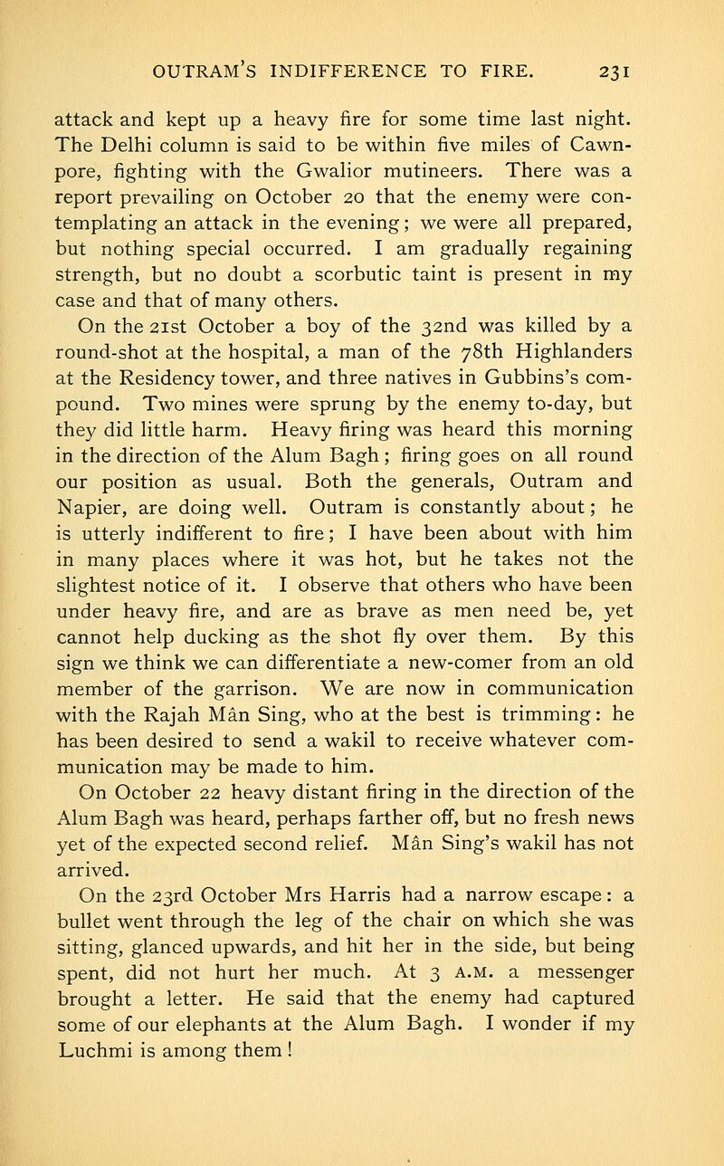 attack and kept up a heavy fire for some time last night. The Delhi column is said to be within five miles of Cawn- pore, fighting with the Gwalior mutineers. There was a report prevailing on October 20 that the enemy were con- templating an attack in the evening; we were all prepared, but nothing special occurred. I am gradually regaining strength, but no doubt a scorbutic taint is present in my case and that of many others. On the 2ist October a boy of the 32nd was killed by a round-shot at the hospital, a man of the 78th Highlanders at the Residency tower, and three natives in Gubbins's com- pound. Two mines were sprung by the enemy to-day, but they did little harm. Heavy firing was heard this morning in the direction of the Alum Bagh ; firing goes on all round our position as usual. Both the generals, Outram and Napier, are doing well. Outram is constantly about; he is utterly indifferent to fire; I have been about with him in many places where it was hot, but he takes not the slightest notice of it. I observe that others who have been under heavy fire, and are as brave as men need be, yet cannot help ducking as the shot fly over them. By this sign we think we can differentiate a new-comer from an old member of the garrison. We are now in communication with the Rajah Man Sing, who at the best is trimming: he has been desired to send a wakil to receive whatever com- munication may be made to him. On October 22 heavy distant firing in the direction of the Alum Bagh was heard, perhaps farther off, but no fresh news yet of the expected second relief, Man Sing's wakil has not arrived. On the 23rd October Mrs Harris had a narrow escape: a bullet went through the leg of the chair on which she was sitting, glanced upwards, and hit her in the side, but being spent, did not hurt her much. At 3 a.m. a messenger brought a letter. He said that the enemy had captured some of our elephants at the Alum Bagh. I wonder if my Luchmi is among them !