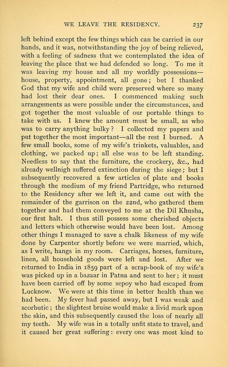 left behind except the few things which can be carried in our hands, and it was, notwithstanding the joy of being reheved, with a feehng of sadness that we contemplated the idea of leaving the place that we had defended so long. To me it was leaving my house and all my worldly possessions— house, property, appointment, all gone; but I thanked God that my wife and child were preserved where so many had lost their dear ones. I commenced making such arrangements as were possible under the circumstances, and got together the most valuable of our portable things to take with us. I knew the amount must be small, as who was to carry anything bulky ? I collected my papers and put together the most important—all the rest I burned. A few small books, some of my wife's trinkets, valuables, and clothing, we packed up; all else was to be left standing. Needless to say that the furniture, the crockery, &c., had already wellnigh suffered extinction during the siege; but I subsequently recovered a few articles of plate and books through the medium of my friend Partridge, who returned to the Residency after we left it, and came out with the remainder of the garrison on the 22nd, who gathered them together and had them conveyed to me at the Dil Khusha, our first halt. I thus still possess some cherished objects and letters which otherwise would have been lost. Among other things I managed to save a chalk likeness of my wife done by Carpenter shortly before we were married, which, as I write, hangs in my room. Carriages, horses, furniture, linen, all household goods were left and lost. After we returned to India in 1859 part of a scrap-book of my wife's was picked up in a bazaar in Patna and sent to her; it must have been carried off by some sepoy who had escaped from Lucknow. We were at this time in better health than we had been. My fever had passed away, but I was weak and scorbutic ; the slightest bruise would make a livid mark upon the skin, and this subsequently caused the loss of nearly all my teeth. My wife was in a totally unfit state to travel, and it caused her great suffering: every one was most kind to