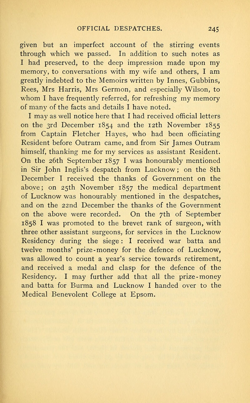 given but an imperfect account of the stirring events through which we passed. In addition to such notes as I had preserved, to the deep impression made upon my memory, to conversations with my wife and others, I am greatly indebted to the Memoirs written by Innes, Gubbins, Rees, Mrs Harris, Mrs Germon, and especially Wilson, to whom I have frequently referred, for refreshing my memory of many of the facts and details I have noted. I may as well notice here that I had received official letters on the 3rd December 1854 and the 12th November 1855 from Captain Fletcher Hayes, who had been officiating Resident before Outram came, and from Sir James Outram himself, thanking me for my services as assistant Resident. On the 26th September 1857 I was honourably mentioned in Sir John Inghs's despatch from Lucknow; on the 8th December I received the thanks of Government on the above; on 25th November 1857 the medical department of Lucknow was honourably mentioned in the despatches, and on the 22nd December the thanks of the Government on the above were recorded. On the 7th of September 1858 I was promoted to the brevet rank of surgeon, with three other assistant surgeons, for services in the Lucknow Residency during the siege: I received war batta and twelve months' prize-money for the defence of Lucknow, was allowed to count a year's service towards retirement, and received a medal and clasp for the defence of the Residency. I may further add that all the prize-money and batta for Burma and Lucknow I handed over to the Medical Benevolent College at Epsom.