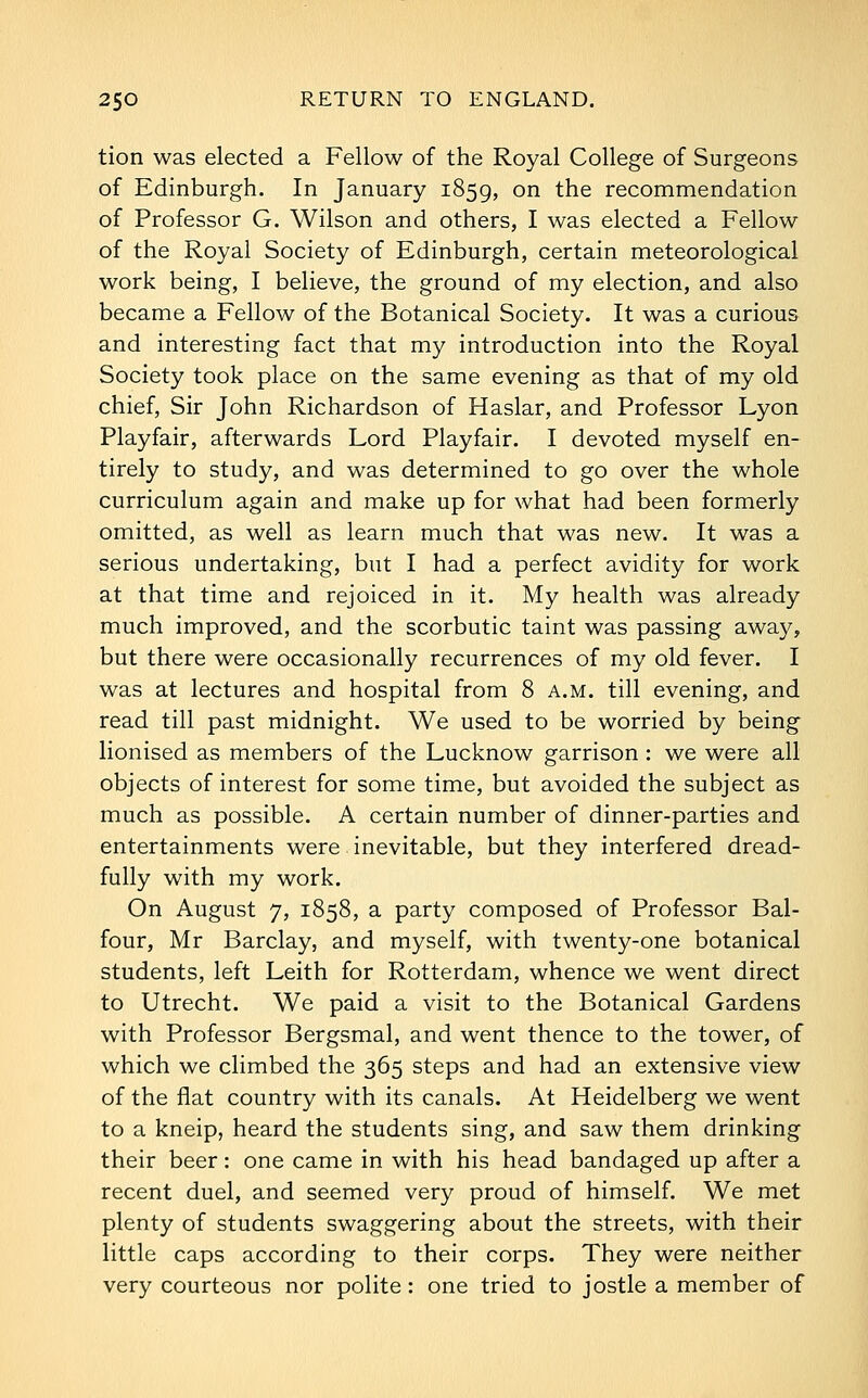 tion was elected a Fellow of the Royal College of Surgeons of Edinburgh. In January 1859, ^^ ^^e recommendation of Professor G. Wilson and others, I was elected a Fellow of the Royal Society of Edinburgh, certain meteorological work being, I believe, the ground of my election, and also became a Fellow of the Botanical Society. It was a curious and interesting fact that my introduction into the Royal Society took place on the same evening as that of my old chief, Sir John Richardson of Haslar, and Professor Lyon Playfair, afterwards Lord Playfair. I devoted myself en- tirely to study, and was determined to go over the whole curriculum again and make up for what had been formerly omitted, as well as learn much that was new. It was a serious undertaking, but I had a perfect avidity for work at that time and rejoiced in it. My health was already much improved, and the scorbutic taint was passing away, but there were occasionally recurrences of my old fever. I was at lectures and hospital from 8 a.m. till evening, and read till past midnight. We used to be worried by being lionised as members of the Lucknow garrison : we were all objects of interest for some time, but avoided the subject as much as possible. A certain number of dinner-parties and entertainments were inevitable, but they interfered dread- fully with my work. On August 7, 1858, a party composed of Professor Bal- four, Mr Barclay, and myself, with twenty-one botanical students, left Leith for Rotterdam, whence we went direct to Utrecht. We paid a visit to the Botanical Gardens with Professor Bergsmal, and went thence to the tower, of which we climbed the 365 steps and had an extensive view of the flat country with its canals. At Heidelberg we went to a kneip, heard the students sing, and saw them drinking their beer: one came in with his head bandaged up after a recent duel, and seemed very proud of himself. We met plenty of students swaggering about the streets, with their little caps according to their corps. They were neither very courteous nor polite: one tried to jostle a member of