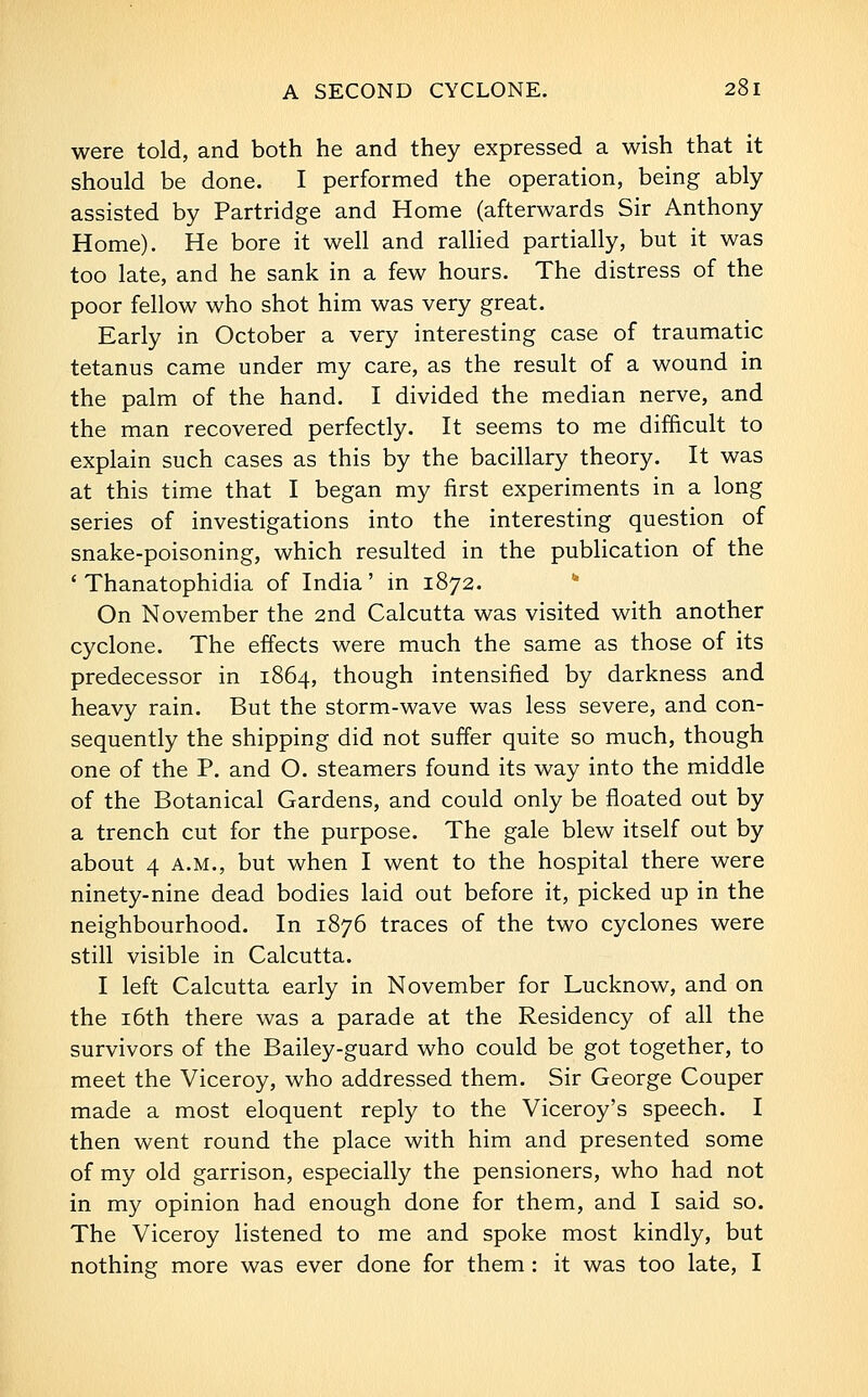 were told, and both he and they expressed a wish that it should be done. I performed the operation, being ably assisted by Partridge and Home (afterwards Sir Anthony Home). He bore it well and raUied partially, but it was too late, and he sank in a few hours. The distress of the poor fellow who shot him was very great. Early in October a very interesting case of traumatic tetanus came under my care, as the result of a wound in the palm of the hand. I divided the median nerve, and the man recovered perfectly. It seems to me difficult to explain such cases as this by the bacillary theory. It was at this time that I began my first experiments in a long series of investigations into the interesting question of snake-poisoning, which resulted in the publication of the ' Thanatophidia of India' in 1872. On November the 2nd Calcutta was visited with another cyclone. The effects were much the same as those of its predecessor in 1864, though intensified by darkness and heavy rain. But the storm-wave was less severe, and con- sequently the shipping did not suffer quite so much, though one of the P. and O. steamers found its way into the middle of the Botanical Gardens, and could only be floated out by a trench cut for the purpose. The gale blew itself out by about 4 A.M., but when I went to the hospital there were ninety-nine dead bodies laid out before it, picked up in the neighbourhood. In 1876 traces of the two cyclones were still visible in Calcutta. I left Calcutta early in November for Lucknow, and on the i6th there was a parade at the Residency of all the survivors of the Bailey-guard who could be got together, to meet the Viceroy, who addressed them. Sir George Couper made a most eloquent reply to the Viceroy's speech. I then went round the place with him and presented some of my old garrison, especially the pensioners, who had not in my opinion had enough done for them, and I said so. The Viceroy listened to me and spoke most kindly, but nothing more was ever done for them : it was too late, I