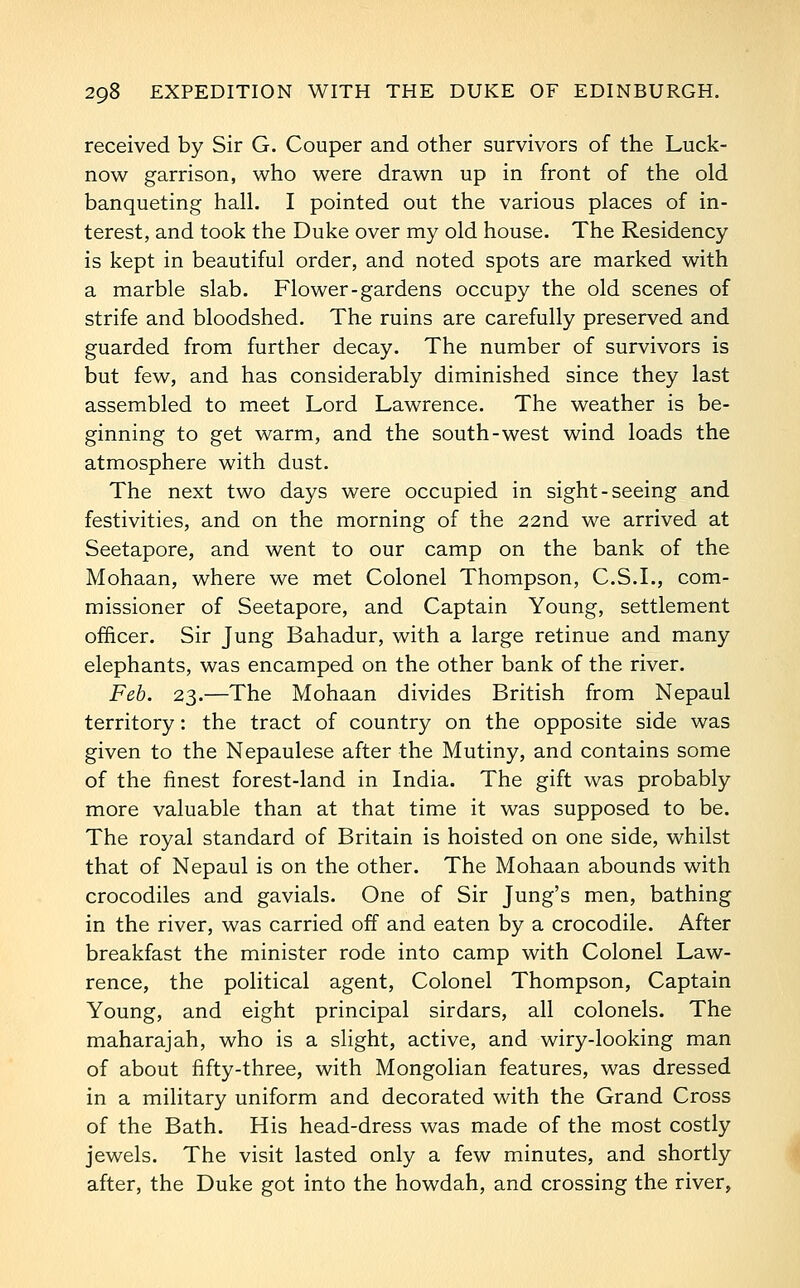 received by Sir G. Couper and other survivors of the Luck- now garrison, who were drawn up in front of the old banqueting hall. I pointed out the various places of in- terest, and took the Duke over my old house. The Residency is kept in beautiful order, and noted spots are marked with a marble slab. Flower-gardens occupy the old scenes of strife and bloodshed. The ruins are carefully preserved and guarded from further decay. The number of survivors is but few, and has considerably diminished since they last assembled to meet Lord Lawrence. The weather is be- ginning to get warm, and the south-west wind loads the atmosphere with dust. The next two days were occupied in sight-seeing and festivities, and on the morning of the 22nd we arrived at Seetapore, and went to our camp on the bank of the Mohaan, where we met Colonel Thompson, C.S.L, com- missioner of Seetapore, and Captain Young, settlement officer. Sir Jung Bahadur, with a large retinue and many elephants, was encamped on the other bank of the river. Feb. 23.—The Mohaan divides British from Nepaul territory: the tract of country on the opposite side was given to the Nepaulese after the Mutiny, and contains some of the finest forest-land in India. The gift was probably more valuable than at that time it was supposed to be. The royal standard of Britain is hoisted on one side, whilst that of Nepaul is on the other. The Mohaan abounds with crocodiles and gavials. One of Sir Jung's men, bathing in the river, was carried off and eaten by a crocodile. After breakfast the minister rode into camp with Colonel Law- rence, the political agent. Colonel Thompson, Captain Young, and eight principal sirdars, all colonels. The maharajah, who is a slight, active, and wiry-looking man of about fifty-three, with Mongolian features, was dressed in a military uniform and decorated with the Grand Cross of the Bath. His head-dress was made of the most costly jewels. The visit lasted only a few minutes, and shortly after, the Duke got into the howdah, and crossing the river.