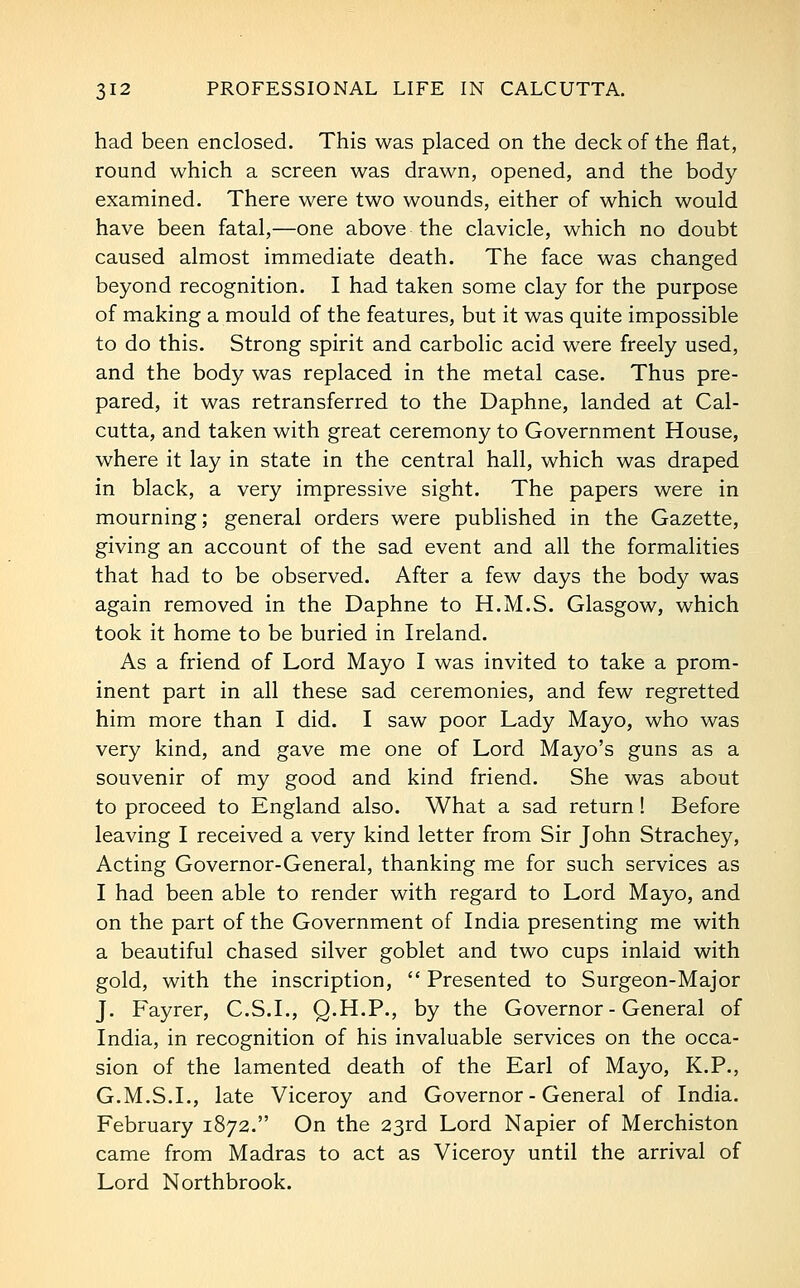 had been enclosed. This was placed on the deck of the flat, round which a screen was drawn, opened, and the body examined. There were two wounds, either of which would have been fatal,—one above the clavicle, which no doubt caused almost immediate death. The face was changed beyond recognition. I had taken some clay for the purpose of making a mould of the features, but it was quite impossible to do this. Strong spirit and carbolic acid were freely used, and the body was replaced in the metal case. Thus pre- pared, it was retransferred to the Daphne, landed at Cal- cutta, and taken with great ceremony to Government House, where it lay in state in the central hall, which was draped in black, a very impressive sight. The papers were in mourning; general orders were published in the Gazette, giving an account of the sad event and all the formalities that had to be observed. After a few days the body was again removed in the Daphne to H.M.S. Glasgow, which took it home to be buried in Ireland. As a friend of Lord Mayo I was invited to take a prom- inent part in all these sad ceremonies, and few regretted him more than I did. I saw poor Lady Mayo, who was very kind, and gave me one of Lord Mayo's guns as a souvenir of my good and kind friend. She was about to proceed to England also. What a sad return! Before leaving I received a very kind letter from Sir John Strachey, Acting Governor-General, thanking me for such services as I had been able to render with regard to Lord Mayo, and on the part of the Government of India presenting me with a beautiful chased silver goblet and two cups inlaid with gold, with the inscription,  Presented to Surgeon-Major J. Fayrer, C.S.I., Q.H.P., by the Governor - General of India, in recognition of his invaluable services on the occa- sion of the lamented death of the Earl of Mayo, K.P., G.M.S.I., late Viceroy and Governor - General of India, February 1872. On the 23rd Lord Napier of Merchiston came from Madras to act as Viceroy until the arrival of Lord Northbrook.