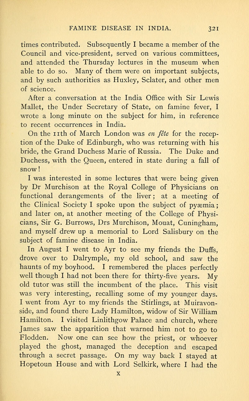 times contributed. Subsequently I became a member of the Council and vice-president, served on various committees, and attended the Thursday lectures in the museum when able to do so. Many of them were on important subjects, and by such authorities as Huxley, Sclater, and other men of science. After a conversation at the India Office with Sir Lewis Mallet, the Under Secretary of State, on famine fever, I wrote a long minute on the subject for him, in reference to recent occurrences in India. On the nth of March London was en fete for the recep- tion of the Duke of Edinburgh, who was returning with his bride, the Grand Duchess Marie of Russia. The Duke and Duchess, with the Queen, entered in state during a fall of snow! I was interested in some lectures that were being given by Dr Murchison at the Royal College of Physicians on functional derangements of the liver; at a meeting of the Clinical Society I spoke upon the subject of pyaemia; and later on, at another meeting of the College of Physi- cians, Sir G. Burrows, Drs Murchison, Mouat, Cuningham, and myself drew up a memorial to Lord Salisbury on the subject of famine disease in India. In August I went to Ayr to see my friends the Duffs, drove over to Dalrymple, my old school, and saw the haunts of my boyhood. I remembered the places perfectly well though I had not been there for thirty-five years. My old tutor was still the incumbent of the place. This visit was very interesting, recalling some of my younger days. I went from Ayr to my friends the Stirlings, at Muiravon- side, and found there Lady Hamilton, widow of Sir William Hamilton. I visited Linlithgow Palace and church, where James saw the apparition that warned him not to go to Flodden. Now one can see how the priest, or whoever played the ghost, managed the deception and escaped through a secret passage. On my way back I stayed at Hopetoun House and with Lord Selkirk, where I had the X