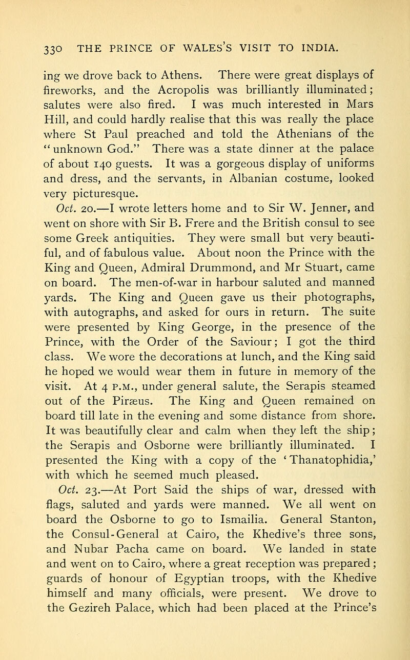 ing we drove back to Athens. There were great displays of fireworks, and the Acropolis was brilliantly illuminated; salutes were also fired. I was much interested in Mars Hill, and could hardly realise that this was really the place where St Paul preached and told the Athenians of the  unknown God. There was a state dinner at the palace of about 140 guests. It was a gorgeous display of uniforms and dress, and the servants, in Albanian costume, looked very picturesque. Oct. 20.—I wrote letters home and to Sir W. Jenner, and went on shore with Sir B. Frere and the British consul to see some Greek antiquities. They were small but very beauti- ful, and of fabulous value. About noon the Prince with the King and Queen, Admiral Drummond, and Mr Stuart, came on board. The men-of-war in harbour saluted and manned yards. The King and Queen gave us their photographs, with autographs, and asked for ours in return. The suite were presented by King George, in the presence of the Prince, with the Order of the Saviour; I got the third class. We wore the decorations at lunch, and the King said he hoped we would wear them in future in memory of the visit. At 4 P.M., under general salute, the Serapis steamed out of the Piraeus. The King and Queen remained on board till late in the evening and some distance from shore. It was beautifully clear and calm when they left the ship; the Serapis and Osborne were brilliantly illuminated. I presented the King with a copy of the ' Thanatophidia,' with which he seemed much pleased. Oct. 23.—At Port Said the ships of war, dressed with flags, saluted and yards were manned. We all went on board the Osborne to go to Ismailia. General Stanton, the Consul-General at Cairo, the Khedive's three sons, and Nubar Pacha came on board. We landed in state and went on to Cairo, where a great reception was prepared; guards of honour of Egyptian troops, with the Khedive himself and many officials, were present. We drove to the Gezireh Palace, which had been placed at the Prince's
