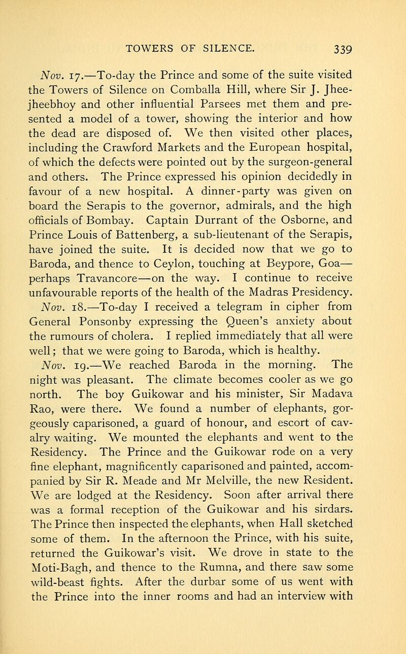 Nov. 17.—To-day the Prince and some of the suite visited the Towers of Silence on Comballa Hill, where Sir J. Jhee- jheebhoy and other influential Parsees met them and pre- sented a model of a tower, showing the interior and how the dead are disposed of. We then visited other places, including the Crawford Markets and the European hospital, of which the defects were pointed out by the surgeon-general and others. The Prince expressed his opinion decidedly in favour of a new hospital. A dinner-party was given on board the Serapis to the governor, admirals, and the high officials of Bombay. Captain Durrant of the Osborne, and Prince Louis of Battenberg, a sub-lieutenant of the Serapis, have joined the suite. It is decided now that we go to Baroda, and thence to Ceylon, touching at Beypore, Goa— perhaps Travancore—on the way. I continue to receive unfavourable reports of the health of the Madras Presidency. Nov. 18.—To-day I received a telegram in cipher from General Ponsonby expressing the Queen's anxiety about the rumours of cholera. I replied immediately that all were well; that we were going to Baroda, which is healthy. Nov. ig.—We reached Baroda in the morning. The night was pleasant. The climate becomes cooler as we go north. The boy Guikowar and his minister, Sir Madava Rao, were there. We found a number of elephants, gor- geously caparisoned, a guard of honour, and escort of cav- alry waiting. We mounted the elephants and went to the Residency. The Prince and the Guikowar rode on a very fine elephant, magnificently caparisoned and painted, accom- panied by Sir R. Meade and Mr Melville, the new Resident. We are lodged at the Residency. Soon after arrival there was a formal reception of the Guikowar and his sirdars. The Prince then inspected the elephants, when Hall sketched some of them. In the afternoon the Prince, with his suite, returned the Guikowar's visit. We drove in state to the Moti-Bagh, and thence to the Rumna, and there saw some wild-beast fights. After the durbar some of us went with the Prince into the inner rooms and had an interview with