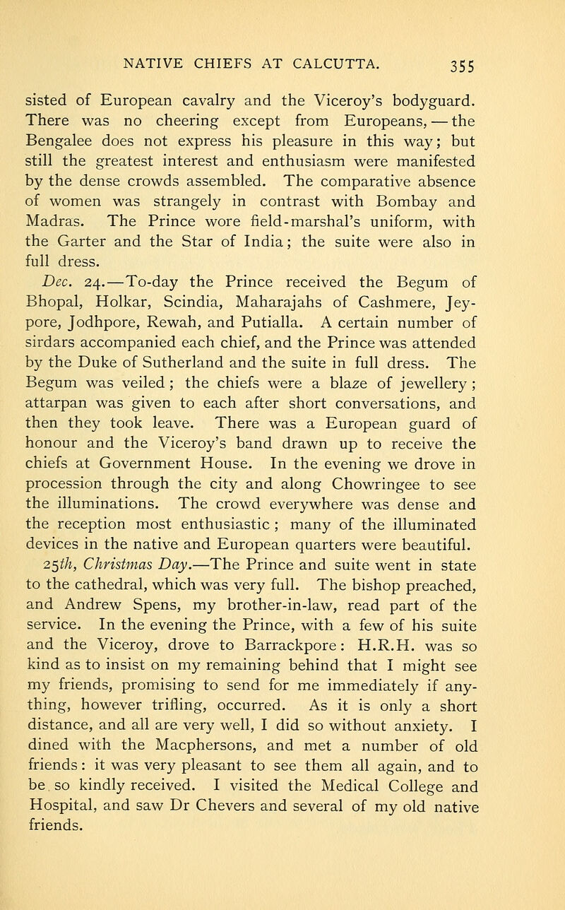 sisted of European cavalry and the Viceroy's bodyguard. There was no cheering except from Europeans, — the Bengalee does not express his pleasure in this way; but still the greatest interest and enthusiasm were manifested by the dense crowds assembled. The comparative absence of women was strangely in contrast with Bombay and Madras. The Prince wore field-marshal's uniform, with the Garter and the Star of India; the suite were also in full dress. Dec. 24.—To-day the Prince received the Begum of Bhopal, Holkar, Scindia, Maharajahs of Cashmere, Jey- pore, Jodhpore, Rewah, and Putialla. A certain number of sirdars accompanied each chief, and the Prince was attended by the Duke of Sutherland and the suite in full dress. The Begum was veiled; the chiefs were a blaze of jewellery; attarpan was given to each after short conversations, and then they took leave. There was a European guard of honour and the Viceroy's band drawn up to receive the chiefs at Government House. In the evening we drove in procession through the city and along Chowringee to see the illuminations. The crowd everywhere was dense and the reception most enthusiastic ; many of the illuminated devices in the native and European quarters were beautiful. 2$th, Christmas Day.—The Prince and suite went in state to the cathedral, which was very full. The bishop preached, and Andrew Spens, my brother-in-law, read part of the service. In the evening the Prince, with a few of his suite and the Viceroy, drove to Barrackpore: H.R.H. was so kind as to insist on my remaining behind that I might see my friends, promising to send for me immediately if any- thing, however trifling, occurred. As it is only a short distance, and all are very well, I did so without anxiety. I dined with the Macphersons, and met a number of old friends: it was very pleasant to see them all again, and to be so kindly received. I visited the Medical College and Hospital, and saw Dr Chevers and several of my old native friends.