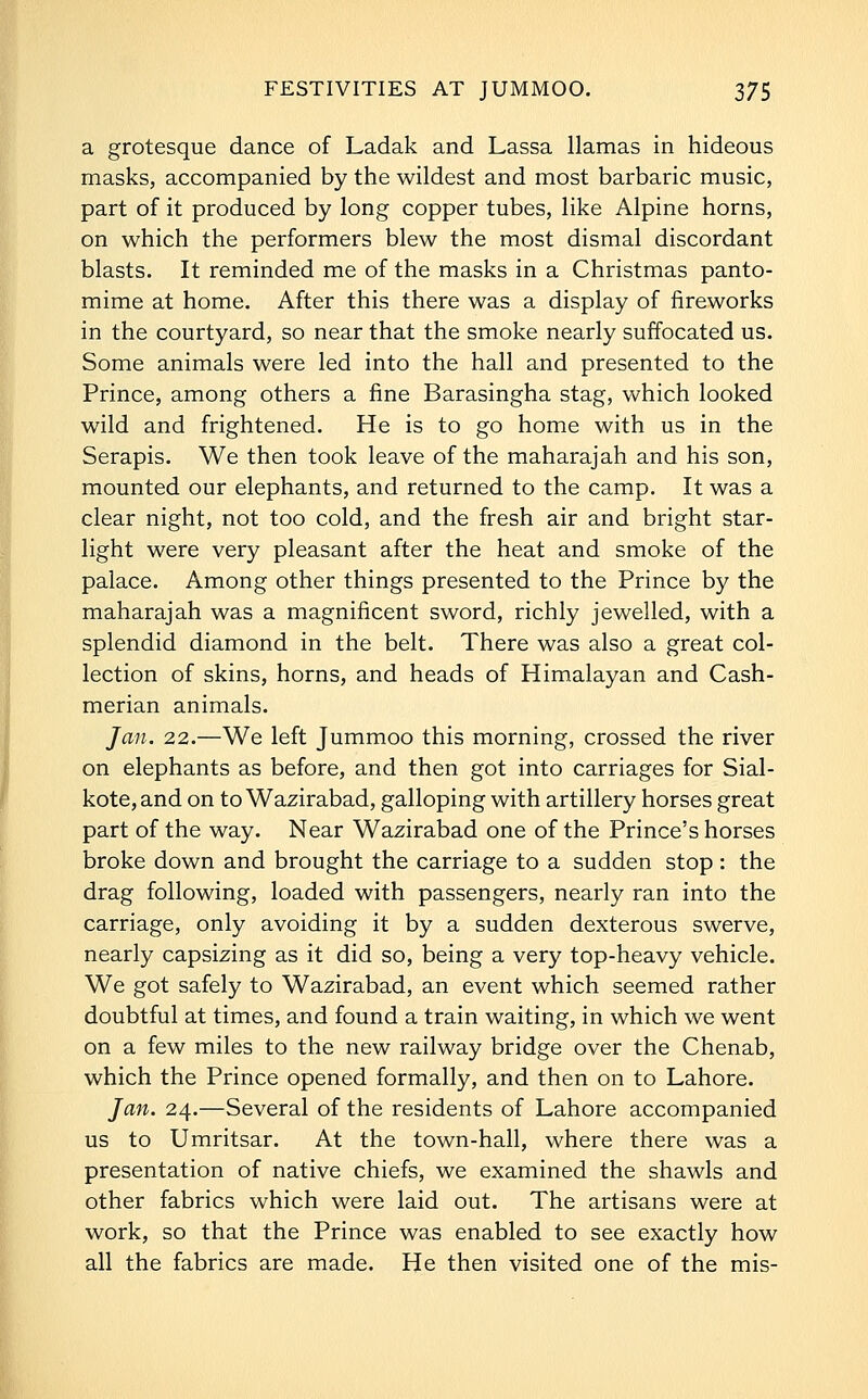 a grotesque dance of Ladak and Lassa llamas in hideous masks, accompanied by the wildest and most barbaric music, part of it produced by long copper tubes, like Alpine horns, on which the performers blew the most dismal discordant blasts. It reminded me of the masks in a Christmas panto- mime at home. After this there was a display of fireworks in the courtyard, so near that the smoke nearly suffocated us. Some animals were led into the hall and presented to the Prince, among others a fine Barasingha stag, which looked wild and frightened. He is to go home with us in the Serapis. We then took leave of the maharajah and his son, mounted our elephants, and returned to the camp. It was a clear night, not too cold, and the fresh air and bright star- light were very pleasant after the heat and smoke of the palace. Among other things presented to the Prince by the maharajah was a magnificent sword, richly jewelled, with a splendid diamond in the belt. There was also a great col- lection of skins, horns, and heads of Himalayan and Cash- merian animals. Jan. 22.—We left Jummoo this morning, crossed the river on elephants as before, and then got into carriages for Sial- kote,and on to Wazirabad, galloping with artillery horses great part of the way. Near Wazirabad one of the Prince's horses broke down and brought the carriage to a sudden stop : the drag following, loaded with passengers, nearly ran into the carriage, only avoiding it by a sudden dexterous swerve, nearly capsizing as it did so, being a very top-heavy vehicle. We got safely to Wazirabad, an event which seemed rather doubtful at times, and found a train waiting, in which we went on a few miles to the new railway bridge over the Chenab, which the Prince opened formally, and then on to Lahore. Jan. 24.—Several of the residents of Lahore accompanied us to Umritsar. At the town-hall, where there was a presentation of native chiefs, we examined the shawls and other fabrics which were laid out. The artisans were at work, so that the Prince was enabled to see exactly how all the fabrics are made. He then visited one of the mis-