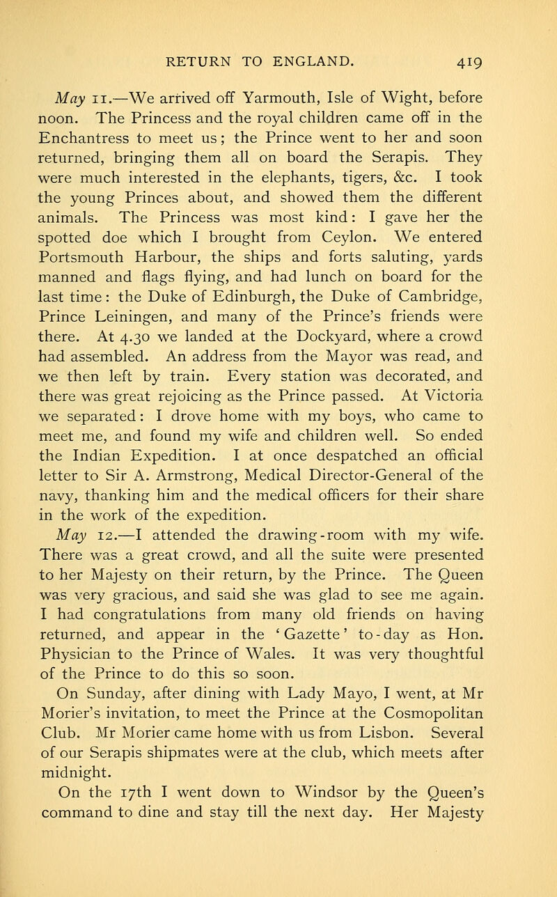 May II.—We arrived off Yarmouth, Isle of Wight, before noon. The Princess and the royal children came off in the Enchantress to meet us; the Prince went to her and soon returned, bringing them all on board the Serapis. They were much interested in the elephants, tigers, &c. I took the young Princes about, and showed them the different animals. The Princess was most kind: I gave her the spotted doe which I brought from Ceylon. We entered Portsmouth Harbour, the ships and forts saluting, yards manned and flags flying, and had lunch on board for the last time: the Duke of Edinburgh, the Duke of Cambridge, Prince Leiningen, and many of the Prince's friends were there. At 4.30 we landed at the Dockyard, where a crowd had assembled. An address from the Mayor was read, and we then left by train. Every station was decorated, and there was great rejoicing as the Prince passed. At Victoria we separated: I drove home with my boys, who came to meet me, and found my wife and children well. So ended the Indian Expedition. I at once despatched an official letter to Sir A. Armstrong, Medical Director-General of the navy, thanking him and the medical officers for their share in the work of the expedition. May 12,—I attended the drawing-room with my wife. There was a great crowd, and all the suite were presented to her Majesty on their return, by the Prince. The Queen was very gracious, and said she was glad to see me again. I had congratulations from many old friends on having returned, and appear in the ' Gazette' to - day as Hon. Physician to the Prince of Wales. It was very thoughtful of the Prince to do this so soon. On Sunday, after dining with Lady Mayo, I went, at Mr Morier's invitation, to meet the Prince at the Cosmopolitan Club. Mr Morier came home with us from Lisbon. Several of our Serapis shipmates were at the club, which meets after midnight. On the 17th I went down to Windsor by the Queen's command to dine and stay till the next day. Her Majesty