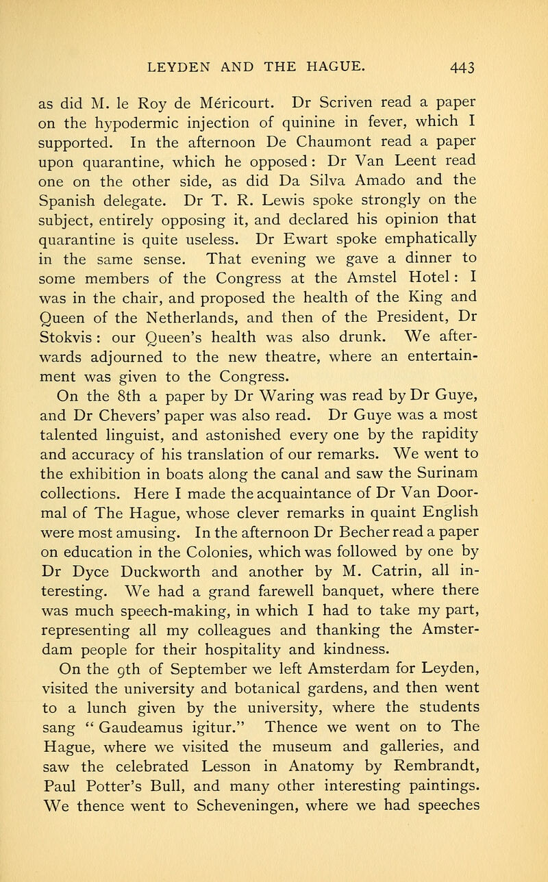 as did M. le Roy de Mericourt. Dr Scriven read a paper on the hypodermic injection of quinine in fever, which I supported. In the afternoon De Chaumont read a paper upon quarantine, which he opposed: Dr Van Leent read one on the other side, as did Da Silva Amado and the Spanish delegate. Dr T. R. Lewis spoke strongly on the subject, entirely opposing it, and declared his opinion that quarantine is quite useless. Dr Ewart spoke emphatically in the same sense. That evening we gave a dinner to some members of the Congress at the Amstel Hotel: I was in the chair, and proposed the health of the King and Queen of the Netherlands, and then of the President, Dr Stokvis : our Queen's health was also drunk. We after- wards adjourned to the new theatre, where an entertain- ment was given to the Congress. On the 8th a paper by Dr Waring was read by Dr Guye, and Dr Chevers' paper was also read. Dr Guye was a most talented linguist, and astonished every one by the rapidity and accuracy of his translation of our remarks. We went to the exhibition in boats along the canal and saw the Surinam collections. Here I made the acquaintance of Dr Van Door- mal of The Hague, whose clever remarks in quaint English were most amusing. In the afternoon Dr Becher read a paper on education in the Colonies, which was followed by one by Dr Dyce Duckworth and another by M. Catrin, all in- teresting. We had a grand farewell banquet, where there was much speech-making, in which I had to take my part, representing all my colleagues and thanking the Amster- dam people for their hospitality and kindness. On the gth of September we left Amsterdam for Leyden, visited the university and botanical gardens, and then went to a lunch given by the university, where the students sang  Gaudeamus igitur. Thence we went on to The Hague, where we visited the museum and galleries, and saw the celebrated Lesson in Anatomy by Rembrandt, Paul Potter's Bull, and many other interesting paintings. We thence went to Scheveningen, where we had speeches