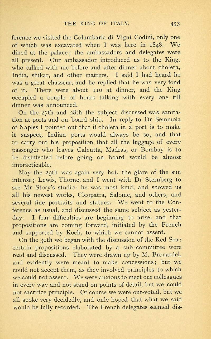 ference we visited the Columbaria di Vigni Codini, only one of which was excavated when I was here in 1848. We dined at the palace; the ambassadors and delegates were all present. Our ambassador introduced us to the King, who talked with me before and after dinner about cholera, India, shikar, and other matters. I said I had heard he was a great chasseur, and he replied that he was very fond of it. There were about no at dinner, and the King occupied a couple of hours talking with every one till dinner was announced. On the 27th and 28th the subject discussed was sanita- tion at ports and on board ship. In reply to Dr Semmola of Naples I pointed out that if cholera in a port is to make it suspect, Indian ports would always be so, and that to carry out his proposition that all the luggage of every passenger who leaves Calcutta, Madras, or Bombay is to be disinfected before going on board would be almost impracticable. May the 2gth was again very hot, the glare of the sun intense; Lewis, Thorne, and I went with Dr Sternberg to see Mr Story's studio: he was most kind, and showed us all his newest works, Cleopatra, Salome, and others, and several fine portraits and statues. We went to the Con- ference as usual, and discussed the same subject as yester- day. I fear difficulties are beginning to arise, and that propositions are coming forward, initiated by the French and supported by Koch, to which we cannot assent. On the 30th we began with the discussion of the Red Sea: certain propositions elaborated by a sub-committee were read and discussed. They were drawn up by M. Brouardel, and evidently were meant to make concessions; but we could not accept them, as they involved principles to which we could not assent. We were anxious to meet our colleagues in every way and not stand on points of detail, but we could not sacrifice principle. Of course we were out-voted, but we all spoke very decidedly, and only hoped that what we said would be fully recorded. The French delegates seemed dis-
