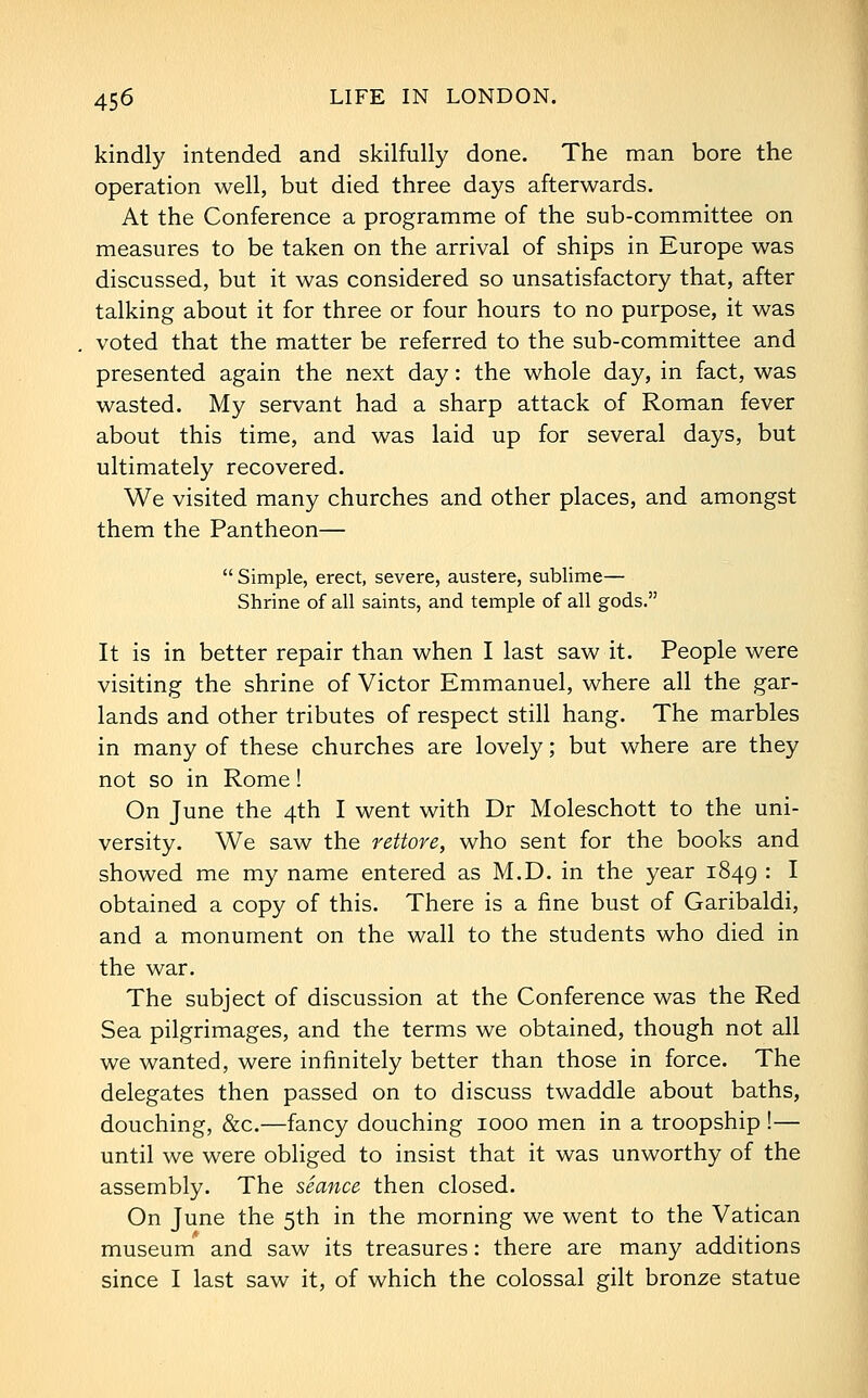 kindly intended and skilfully done. The man bore the operation well, but died three days afterwards. At the Conference a programme of the sub-committee on measures to be taken on the arrival of ships in Europe was discussed, but it was considered so unsatisfactory that, after talking about it for three or four hours to no purpose, it was voted that the matter be referred to the sub-committee and presented again the next day: the whole day, in fact, was wasted. My servant had a sharp attack of Roman fever about this time, and was laid up for several days, but ultimately recovered. We visited many churches and other places, and amongst them the Pantheon—  Simple, erect, severe, austere, sublime— Shrine of all saints, and temple of all gods. It is in better repair than when I last saw it. People were visiting the shrine of Victor Emmanuel, where all the gar- lands and other tributes of respect still hang. The marbles in many of these churches are lovely; but where are they not so in Rome! On June the 4th I went with Dr Moleschott to the uni- versity. We saw the rettore, who sent for the books and showed me my name entered as M.D. in the year 1849 '• I obtained a copy of this. There is a fine bust of Garibaldi, and a monument on the wall to the students who died in the war. The subject of discussion at the Conference was the Red Sea pilgrimages, and the terms we obtained, though not all we wanted, were infinitely better than those in force. The delegates then passed on to discuss twaddle about baths, douching, &c.—fancy douching 1000 men in a troopship !— until we were obliged to insist that it was unworthy of the assembly. The seance then closed. On June the 5th in the morning we went to the Vatican museum and saw its treasures: there are many additions since I last saw it, of which the colossal gilt bronze statue