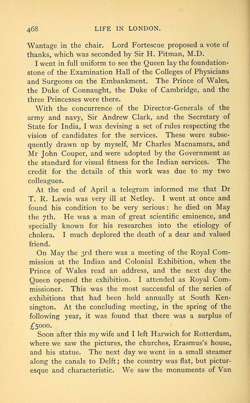 Wantage in the chair. Lord Fortescue proposed a vote of thanks, which was seconded by Sir H. Pitman, M.D. I went in full uniform to see the Queen lay the foundation- stone of the Examination Hall of the Colleges of Physicians and Surgeons on the Embankment. The Prince of Wales, the Duke of Connaught, the Duke of Cambridge, and the three Princesses were there. With the concurrence of the Director-Generals of the army and navy, Sir Andrew Clark, and the Secretary of State for India, I was devising a set of rules respecting the vision of candidates for the services. These were subse- quently drawn up by myself, Mr Charles Macnamara, and Mr John Couper, and were adopted by the Government as the standard for visual fitness for the Indian services. The credit for the details of this work was due to my two colleagues. At the end of April a telegram informed me that Dr T. R. Lewis was very ill at Netley. I went at once and found his condition to be very serious : he died on May the 7th. He was a man of great scientific eminence, and specially known for his researches into the etiology of cholera. I much deplored the death of a dear and valued friend. On May the 3rd there was a meeting of the Royal Com- mission at the Indian and Colonial Exhibition, when the Prince of Wales read an address, and the next day the Queen opened the exhibition. I attended as Royal Com- missioner. This was the most successful of the series of exhibitions that had been held annually at South Ken- sington. At the concluding meeting, in the spring of the following year, it was found that there was a surplus of -£•5000. Soon after this my wife and I left Harwich for Rotterdam, where we saw the pictures, the churches, Erasmus's house, and his statue. The next day we went in a small steamer along the canals to Delft; the country was flat, but pictur- esque and characteristic. We saw the monuments of Van