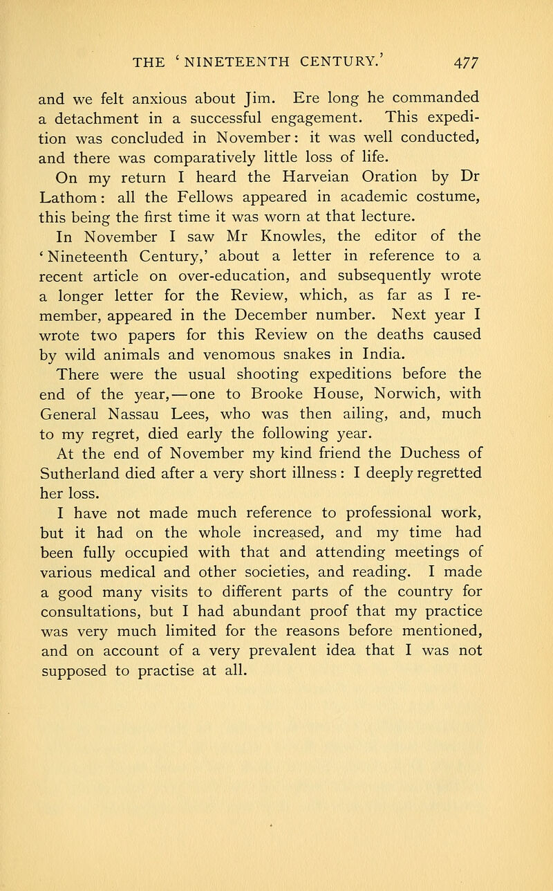 and we felt anxious about Jim. Ere long he commanded a detachment in a successful engagement. This expedi- tion was concluded in November: it was well conducted, and there was comparatively little loss of life. On my return I heard the Harveian Oration by Dr Lathom: all the Fellows appeared in academic costume, this being the first time it was worn at that lecture. In November I saw Mr Knowles, the editor of the ' Nineteenth Century,' about a letter in reference to a recent article on over-education, and subsequently wrote a longer letter for the Review, which, as far as I re- member, appeared in the December number. Next year I wrote two papers for this Review on the deaths caused by wild animals and venomous snakes in India. There were the usual shooting expeditions before the end of the year, — one to Brooke House, Norwich, with General Nassau Lees, who was then ailing, and, much to my regret, died early the following year. At the end of November my kind friend the Duchess of Sutherland died after a very short illness : I deeply regretted her loss. I have not made much reference to professional work, but it had on the whole increased, and my time had been fully occupied with that and attending meetings of various medical and other societies, and reading. I made a good many visits to different parts of the country for consultations, but I had abundant proof that my practice was very much limited for the reasons before mentioned, and on account of a very prevalent idea that I was not supposed to practise at all.