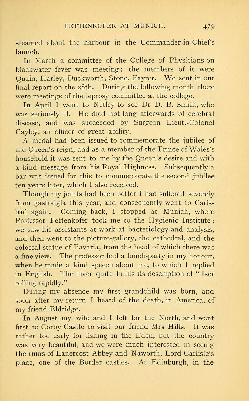 steamed about the harbour in the Commander-in-Chief's launch. In March a committee of the College of Physicians on blackwater fever was meeting: the members of it were Quain, Harley, Duckworth, Stone, Fayrer. We sent in our final report on the 28th. During the following month there were meetings of the leprosy committee at the college. In April I went to Netley to see Dr D. B. Smith, who was seriously ill. He died not long afterwards of cerebral disease, and was succeeded by Surgeon Lieut.-Colonel Cayley, an officer of great ability. A medal had been issued to commemorate the jubilee of the Queen's reign, and as a member of the Prince of Wales's household it was sent to me by the Queen's desire and with a kind message from his Royal Highness. Subsequently a bar was issued for this to commemorate the second jubilee ten years later, which I also received. Though my joints had been better I had suffered severely from gastralgia this year, and consequently went to Carls- bad again. Coming back, I stopped at Munich, where Professor Pettenkofer took me to the Hygienic Institute: we saw his assistants at work at bacteriology and analysis, and then went to the picture-gallery, the cathedral, and the colossal statue of Bavaria, from the head of which there was a fine view. The professor had a lunch-party in my honour, when he made a kind speech about me, to which I replied in English. The river quite fulfils its description of  Iser rolling rapidly. During my absence my first grandchild was born, and soon after my return I heard of the death, in America, of my friend Eldridge. In August my wife and I left for the North, and went first to Corby Castle to visit our friend Mrs Hills. It was rather too early for fishing in the Eden, but the country was very beautiful, and we were much interested in seeing the ruins of Lanercost Abbey and Naworth, Lord Carlisle's place, one of the Border castles. At Edinburgh, in the