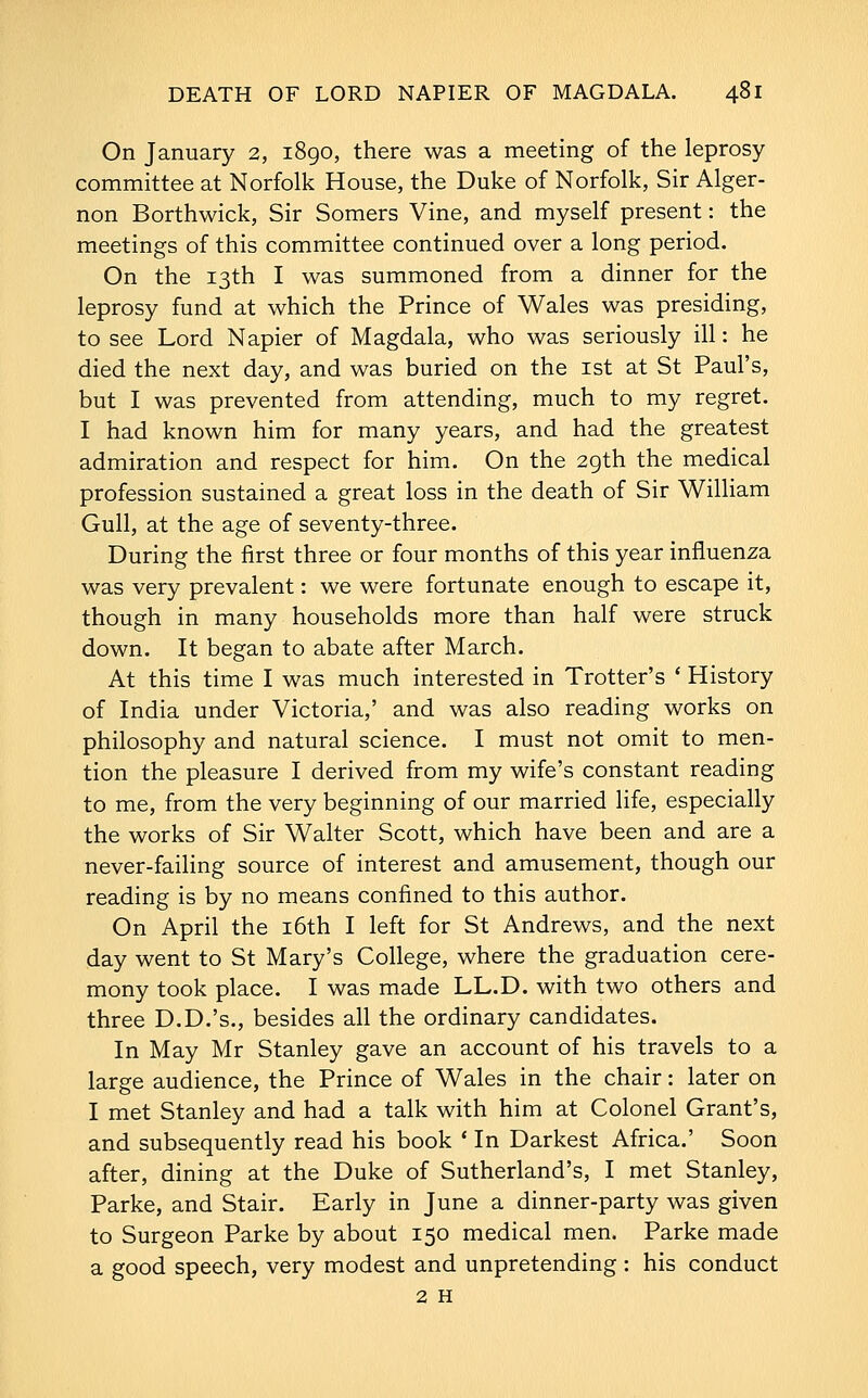 On January 2, 1890, there was a meeting of the leprosy committee at Norfolk House, the Duke of Norfolk, Sir Alger- non Borthwick, Sir Somers Vine, and myself present: the meetings of this committee continued over a long period. On the 13th I was summoned from a dinner for the leprosy fund at which the Prince of Wales was presiding, to see Lord Napier of Magdala, who was seriously ill: he died the next day, and was buried on the ist at St Paul's, but I was prevented from attending, much to my regret. I had known him for many years, and had the greatest admiration and respect for him. On the 29th the medical profession sustained a great loss in the death of Sir William Gull, at the age of seventy-three. During the first three or four months of this year influenza was very prevalent: we were fortunate enough to escape it, though in many households more than half were struck down. It began to abate after March. At this time I was much interested in Trotter's * History of India under Victoria,' and was also reading works on philosophy and natural science. I must not omit to men- tion the pleasure I derived from my wife's constant reading to me, from the very beginning of our married life, especially the works of Sir Walter Scott, which have been and are a never-failing source of interest and amusement, though our reading is by no means confined to this author. On April the i6th I left for St Andrews, and the next day went to St Mary's College, where the graduation cere- mony took place. I was made LL.D. with two others and three D.D.'s., besides all the ordinary candidates. In May Mr Stanley gave an account of his travels to a large audience, the Prince of Wales in the chair: later on I met Stanley and had a talk with him at Colonel Grant's, and subsequently read his book * In Darkest Africa.' Soon after, dining at the Duke of Sutherland's, I met Stanley, Parke, and Stair. Early in June a dinner-party was given to Surgeon Parke by about 150 medical men. Parke made a good speech, very modest and unpretending : his conduct 2 H