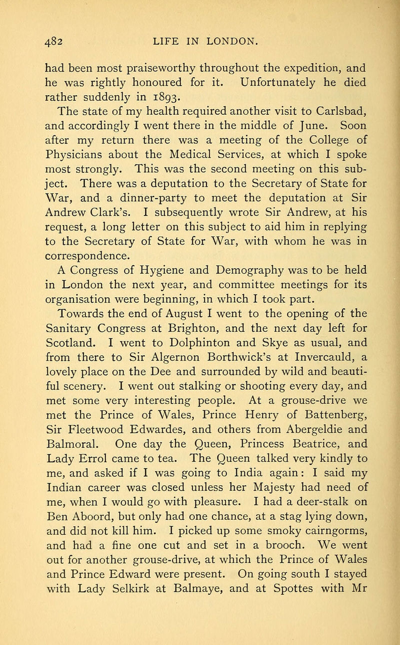 had been most praiseworthy throughout the expedition, and he was rightly honoured for it. Unfortunately he died rather suddenly in 1893. The state of my health required another visit to Carlsbad, and accordingly I went there in the middle of June. Soon after my return there was a meeting of the College of Physicians about the Medical Services, at which I spoke most strongly. This was the second meeting on this sub- ject. There was a deputation to the Secretary of State for War, and a dinner-party to meet the deputation at Sir Andrew Clark's. I subsequently wrote Sir Andrew, at his request, a long letter on this subject to aid him in replying to the Secretary of State for War, with whom he was in correspondence. A Congress of Hygiene and Demography was to be held in London the next year, and committee meetings for its organisation were beginning, in which I took part. Towards the end of August I went to the opening of the Sanitary Congress at Brighton, and the next day left for Scotland. I went to Dolphinton and Skye as usual, and from there to Sir Algernon Borthwick's at Invercauld, a lovely place on the Dee and surrounded by wild and beauti- ful scenery. I went out stalking or shooting every day, and met some very interesting people. At a grouse-drive we met the Prince of Wales, Prince Henry of Battenberg, Sir Fleetwood Edwardes, and others from Abergeldie and Balmoral. One day the Queen, Princess Beatrice, and Lady Errol came to tea. The Queen talked very kindly to me, and asked if I was going to India again: I said my Indian career was closed unless her Majesty had need of me, when I would go with pleasure. I had a deer-stalk on Ben Aboord, but only had one chance, at a stag lying down, and did not kill him. I picked up some smoky cairngorms, and had a fine one cut and set in a brooch. We went out for another grouse-drive, at which the Prince of Wales and Prince Edward were present. On going south I stayed with Lady Selkirk at Balmaye, and at Spottes with Mr