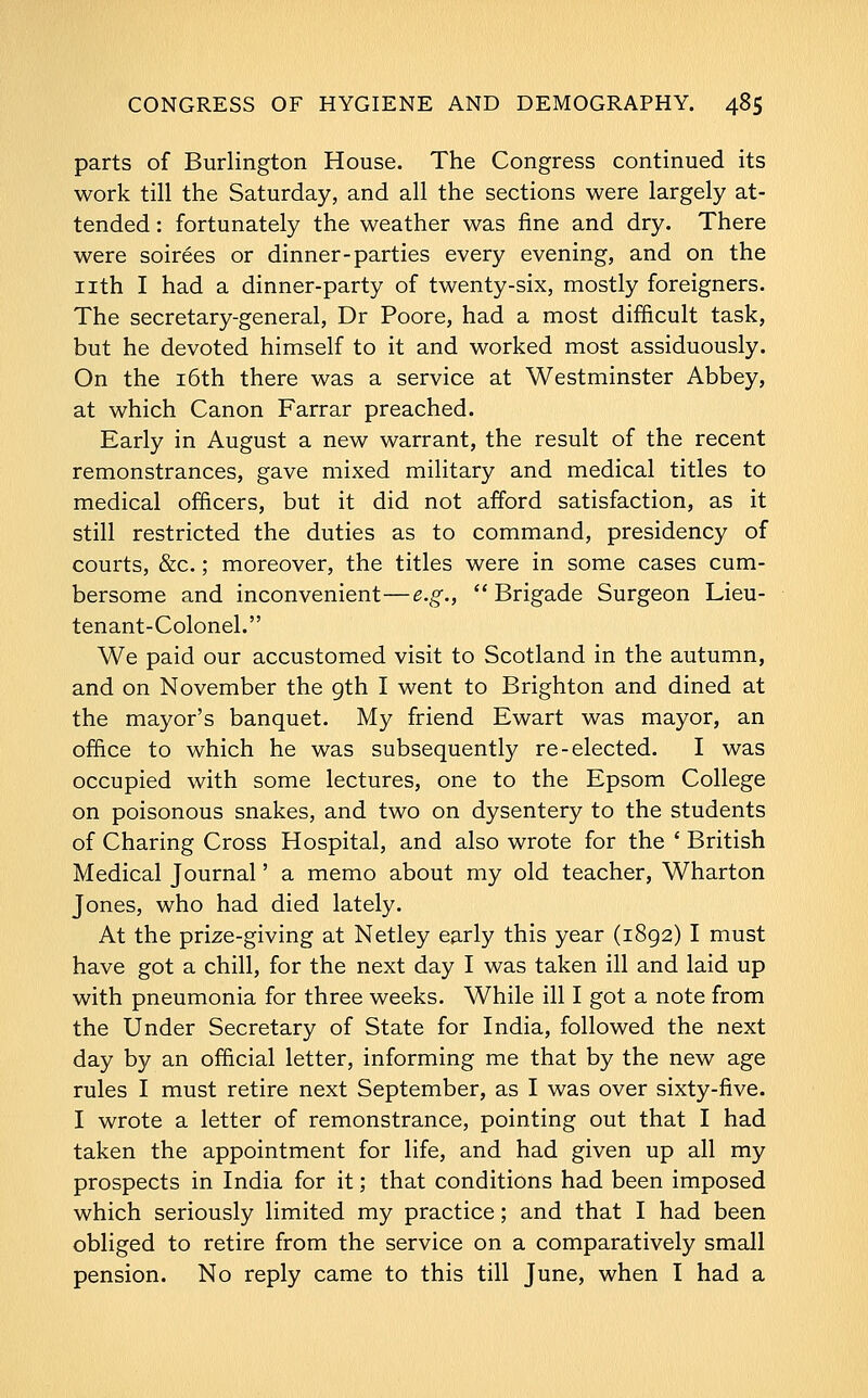 parts of Burlington House. The Congress continued its work till the Saturday, and all the sections were largely at- tended : fortunately the weather was fine and dry. There were soirees or dinner-parties every evening, and on the nth I had a dinner-party of twenty-six, mostly foreigners. The secretary-general, Dr Poore, had a most difficult task, but he devoted himself to it and worked most assiduously. On the i6th there was a service at Westminster Abbey, at which Canon Farrar preached. Early in August a new warrant, the result of the recent remonstrances, gave mixed military and medical titles to medical officers, but it did not afford satisfaction, as it still restricted the duties as to command, presidency of courts, &c.; moreover, the titles were in some cases cum- bersome and inconvenient—e.g., Brigade Surgeon Lieu- tenant-Colonel. We paid our accustomed visit to Scotland in the autumn, and on November the gth I went to Brighton and dined at the mayor's banquet. My friend Ewart was mayor, an office to which he was subsequently re-elected. I was occupied with some lectures, one to the Epsom College on poisonous snakes, and two on dysentery to the students of Charing Cross Hospital, and also wrote for the ' British Medical Journal' a memo about my old teacher, Wharton Jones, who had died lately. At the prize-giving at Netley early this year (1892) I must have got a chill, for the next day I was taken ill and laid up with pneumonia for three weeks. While ill I got a note from the Under Secretary of State for India, followed the next day by an official letter, informing me that by the new age rules I must retire next September, as I was over sixty-five. I wrote a letter of remonstrance, pointing out that I had taken the appointment for life, and had given up all my prospects in India for it; that conditions had been imposed which seriously limited my practice; and that I had been obliged to retire from the service on a comparatively small pension. No reply came to this till June, when I had a