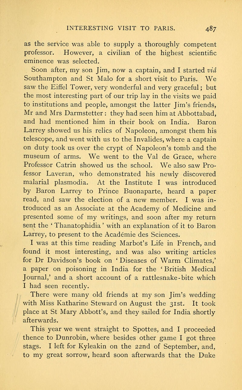 as the service was able to supply a thoroughly competent professor. However, a civilian of the highest scientific eminence was selected. Soon after, my son Jim, now a captain, and I started via Southampton and St Malo for a short visit to Paris. We saw the Eiffel Tower, very wonderful and very graceful; but the most interesting part of our trip lay in the visits we paid to institutions and people, amongst the latter Jim's friends, Mr and Mrs Darmstetter : they had seen him at Abbottabad, and had mentioned him in their book on India. Baron Larrey showed us his relics of Napoleon, amongst them his telescope, and went with us to the Invalides, where a captain on duty took us over the crypt of Napoleon's tomb and the museum of arms. We went to the Val de Grace, where Professor Catrin showed us the school. We also saw Pro- fessor Laveran, who demonstrated his newly discovered malarial plasmodia. At the Institute I was introduced by Baron Larrey to Prince Buonaparte, heard a paper read, and saw the election of a new member. I was in- troduced as an Associate at the Academy of Medicine and presented some of my writings, and soon after my return sent the ' Thanatophidia ' with an explanation of it to Baron Larrey, to present to the Academic des Sciences. I was at this time reading Marbot's Life in French, and found it most interesting, and was also writing articles for Dr Davidson's book on ' Diseases of Warm Climates,' a paper on poisoning in India for the ' British Medical Journal,' and a short account of a rattlesnake-bite which I had seen recently. There were many old friends at my son Jim's wedding with Miss Katharine Steward on August the 31st. It took place at St Mary Abbott's, and they sailed for India shortly afterwards. This year we went straight to Spottes, and I proceeded thence to Dunrobin, where besides other game I got three stags. I left for Kyleakin on the 22nd of September, and, to my great sorrow, heard soon afterwards that the Duke