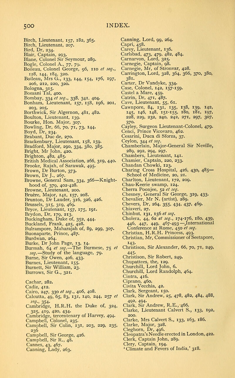 Birch, Lieutenant, 157, 182, 365. Birch, Lieutenant, 207. Bird, Dr, 234. Blair, Captain, 293. Blane, Colonel Sir Seymour, 289. Bogle, Colonel A., 'jj, 79. Boileau, Colonel George, 96, no et seq., 128, 144, 184, 320. Boileau, Mrs G., 133, 144, 154, 176, 197, 206, 212, 220, 320. Bologna, 315. Bomani Tal, 400. Bombay, 23Aeiseq., 338, 341, 404. Bonham, Lieutenant, 157, 158, 196, 201, 203, 205. Borthwicic, Sir Algernon, 481, 482. Boulton, Lieutenant, 139. Bourke, Hon. Major, 307. Bowling, Dr, 66, 70, 71, 73, 144. Boyd, Dr, 234. Brabant, Due de, 270. Brackenbury, Lieutenant, 158, 159. Bradford, Major, 290, 334, 380, 385. Bright, Mr John, 420. Brighton, 482, 485. British Medical Association, 266, 319, 440. Brooke, Rajah, of Sarawak, 495. Brown, Dr Burton, 373. Brown, Dr J., 267. Browne, General Sam, 334, 366—Knight- hood of, 379, 402-428. Browne, Lieutenant, 200. Bru^re, Major, 141, 157, 208. Brunton, Dr Lauder, 316, 326, 426. Brussels, 315, 319, 469. Bryce, Lieutenant, 157, 175, 191. Brydon, Dr, 179, 213. Buckingham, Duke of, 352, 444. Buckland, Frank, 425, 428. Bulrampore, Maharajah of, 89, 299, 307. Buonaparte, Prince, 487. Burdwan, 264. Burke, Dr John Page, 13, 14. Burmah, 64 ei seq.—The Burmese, 75 et seq.—Study of the language, 79. Burne, Sir Owen, 406, 433. Burnes, Lieutenant, 155. Burnett, Sir William, 23. Burrows, Sir G., 321. Cachar, 282. Cadiz, 412. Cairo, 247, 330 £^j^^., 406, 408. Calcutta, 49, 65, 83, 131, 140, 244, 257 et seq., 354. Cambridge, H.R.H. the Duke of, 324, 325, 419, 420, 434. Cambridge, tercentenary of Harvey, 494. Campbell, Colonel, 235. Campbell, Sir Colin, 131, 203, 229, 235, 236 Campbell, Sir George, 426. Campbell, Sir R., 48. Cannes, 43, 467. Canning, Lady, 263. Canning, Lord, 99, 264. Capri, 458. Carey, Lieutenant, 136. Carlsbad, 473, 479, 482, 484. Carnarvon, Lord, 325. Carnegie, Captain, 98. Carnegie, Mr, of Stronvar, 428. Carrington, Lord, 328, 364, 366, 370, 380, 381. Carter, Dr Vandyke, 334. Case, Colonel, 142, 157-159. Castel a Mare, 459. Catrin, Dr, 471, 487. Cave, Lieutenant, 55, 61. Cawnpore, 84, 131, 135, 138, 139, 142, 145, 146, 148, 151-155. 180, 181, 197, 228, 229, 232, 240, 242, 271, 297, 307, 370. Cayley, Surgeon Lieutenant-Colonel, 479. Cenci, Prince Vicovaro, 462. Cesarini, Duca di Sforza, 37. Ceylon, 344 et seq. Chamberlain, Major-General Sir Neville, 289, 292, 294, 297. Chambers, Lieutenant, 141. Chamier, Captain, 220, 233. Chandan Chowki, 123. Charing Cross Hospital, 426, 430, 485— School of Medicine, 20, 21. Charlton, Lieutenant, 172, 209. Chau-Keerie swamp, 124. Cherra Poonjee, 52 et seq. Chesney, General Sir George, 319, 433. Chevalier, Mr N. (artist), 289. Chevers, Dr, 264, 355, 434, 437, 469. Chiaveri, 27. Chinhut, 131, -lc^S et seq. Cholera, 44, 62 et seq., 174-176, 180, 439, 446, 447, 449, 467-493—^International Conference at Rome, 450 et seq. Christian, H.R.H. Princess, 493. Christian, Mr, Commissioner of Seetapore, 143- Christison, Sir Alexander, 66, 70, 71, 249, 445- Christison, Sir Robert, 249. Chupattees, the, 129. Churchill, Lord John, 6. Churchill, Lord Randolph, 464. Cintra, 416. Ciprano, 460. Civita Vecchia, 42. Clark, Sergeant, 150. Clark, Sir Andrew, 25, 478, 482, 484, 488, 492, 494. Clark, Sir Andrew, R.E.,-466. Clarke, Lieutenant Calvert S., 133, 192, 200. Clarke, Mrs Calvert S., 133, 163, 186, Clarke, Major, 328. Cleghorn, Dr, 496. Cleopatra's Needle erected in London, 422. Clerk, Captain John, 289. Clery, Captain, 194. 'Climate and Fevers of India,' 318.