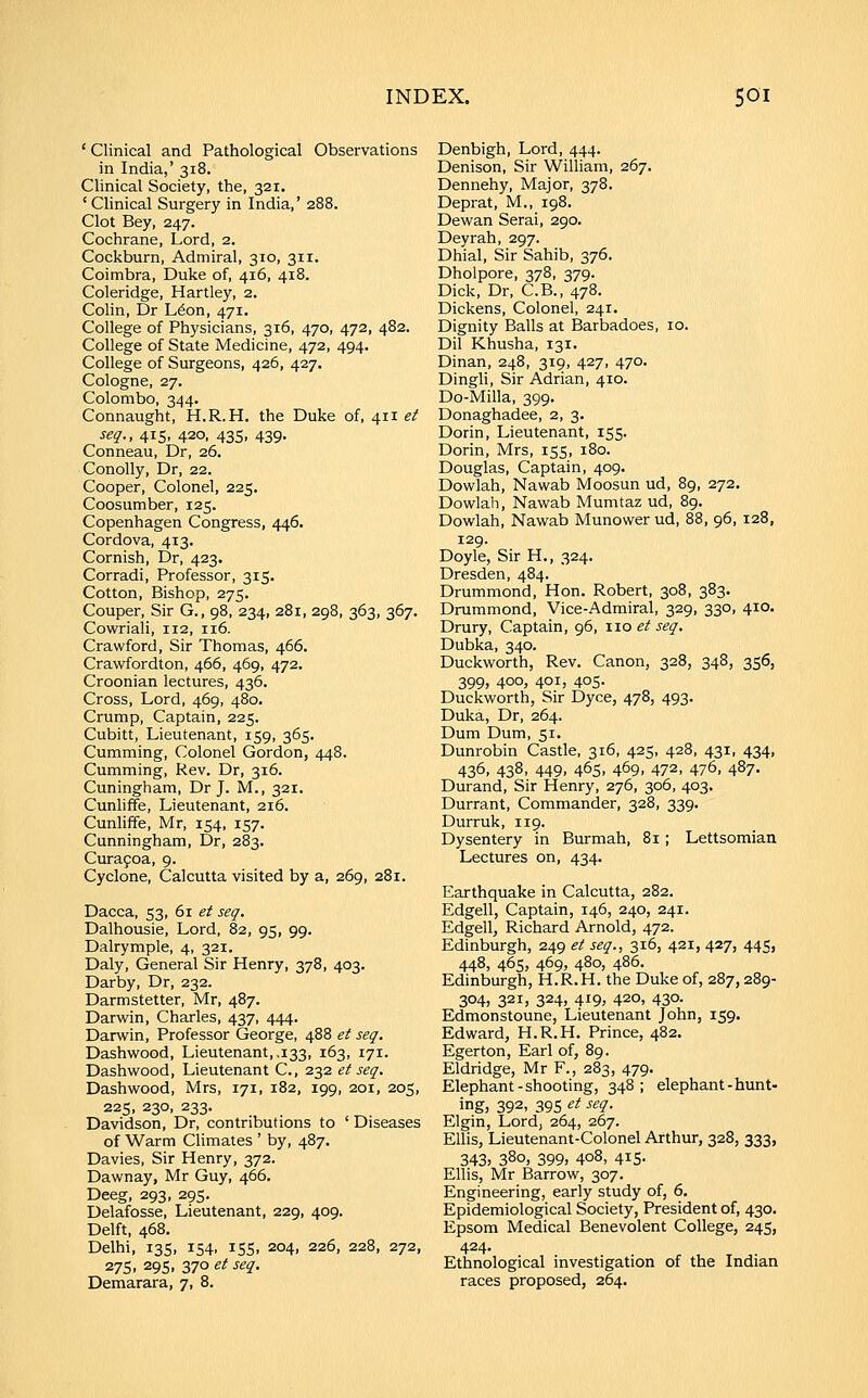 ' Clinical and Pathological Observations in India,' 318. Clinical Society, the, 321. ' Clinical Surgery in India,' 288. Clot Bey, 247. Cochrane, Lord, 2. Cockburn, Admiral, 310, 311. Coimbra, Duke of, 416, 418. Coleridge, Hartley, 2. Colin, Dr L^on, 471. College of Physicians, 316, 470, 472, 482. College of State Medicine, 472, 494. College of Surgeons, 426, 427. Cologne, 27. Colombo, 344. Connaught, H.R.H. the Duke of, 411 et seq., 415, 420, 435, 439, Conneau, Dr, 26. Conolly, Dr, 22. Cooper, Colonel, 225. Coosumber, 125. Copenhagen Congress, 446. Cordova, 413. Cornish, Dr, 423. Corradi, Professor, 315. Cotton, Bishop, 275. Couper, Sir G., 98, 234, 281, 298, 363, 367. Cowriali, 112, 116. Crawford, Sir Thomas, 466. Crawfordton, 466, 469, 472. Croonian lectures, 436. Cross, Lord, 469, 480. Crump, Captain, 225. Cubitt, Lieutenant, 159, 365. Cumming, Colonel Gordon, 448. Cumming, Rev. Dr, 316. Cuningham, Dr J. M., 321. Cunhffe, Lieutenant, 216. Cunliffe, Mr, 154, 157. Cunningham, Dr, 283. Cura9oa, 9. Cyclone, Calcutta visited by a, 269, 281. Dacca, 53, 61 et seq. Dalhousie, Lord, 82, 95, 99. Dalrymple, 4, 321. Daly, General Sir Henry, 378, 403. Darby, Dr, 232. Darmstetter, Mr, 487. Darvi^in, Charles, 437, 444. Darwin, Professor George, 488 et seq. Dashwood, Lieutenant, .133, 163, 171. Dashwood, Lieutenant C, 232 et seq. Dashwood, Mrs, 171, 182, 199, 201, 205, 225, 230, 233. Davidson, Dr, contributions to ' Diseases of Warm Climates ' by, 487. Davies, Sir Henry, 372. Dawnay, Mr Guy, 466. Deeg, 293, 295. Delafosse, Lieutenant, 229, 409. Delft, 468. Delhi, 13s, 154, 155, 204, 226, 228, 272, 27s. 29s, 370 et seq. Demarara, 7, 8. Denbigh, Lord, 444. Denison, Sir William, 267. Dennehy, Major, 378. Deprat, M., 198. Dewan Serai, 290. Deyrah, 297. Dhial, Sir Sahib, 376. Dholpore, 378, 379. Dick, Dr, C.B., 478. Dickens, Colonel, 241. Dignity Balls at Barbadoes, 10. Dil Khusha, 131. Dinan, 248, 319, 427, 470. Dingli, Sir Adrian, 410. Do-Milla, 399. Donaghadee, 2, 3. Dorin, Lieutenant, 155. Dorin, Mrs, 155, 180. Douglas, Captain, 409. Dowlah, Nawab Moosun ud, 89, 272. Dowlah, Nawab Mumtaz ud, 89. Dowlah, Nawab Munower ud, 88, 96, 128, 129. Doyle, Sir H., 324. Dresden, 484. Drummond, Hon. Robert, 308, 383. Drummond, Vice-Admiral, 329, 330, 410. Drury, Captain, 96, xio et seq. Dubka, 340. Duckworth, Rev. Canon, 328, 348, 356, 399, 400, 401, 405- Duckworth, Sir Dyce, 478, 493. Duka, Dr, 264. Dum Dum, 51. Dunrobin Castle, 316, 425, 428, 431, 434, 436, 438, 449, 465, 469, 472, 476, 487. Durand, Sir Henry, 276, 306, 403. Durrant, Commander, 328, 339. Durruk, 119. Dysentery in Burmah, 81 ; Lettsomian Lectures on, 434. Earthquake in Calcutta, 282. Edgell, Captain, 146, 240, 241. Edgell, Richard Arnold, 472. Edinburgh, 249 et seq., 316, 421, 427, 445, 448, 465, 469, 480, 486. Edinburgh, H.R.H. the Duke of, 287,289- 304, 321, 324, 419, 420, 430- Edmonstoune, Lieutenant John, 159. Edward, H.R.H. Prince, 482. Egerton, Earl of, 89. Eldridge, Mr P., 283, 479. Elephant-shooting, 348; elephant-hunt- ing, 392, 395 et seq. Elgin, Lord, 264, 267. EUis, Lieutenant-Colonel Arthur, 328, 333, 343, 380, 399, 408, 415- Ellis, Mr Barrow, 307. Engineering, early study of, 6, Epidemiological Society, President of, 430. Epsom Medical Benevolent College, 245, 424. Ethnological investigation of the Indian races proposed, 264.