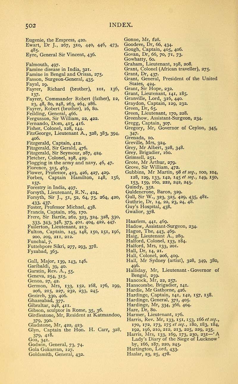 Eugenie, the Empress, 420. Ewart, Dr J., 267, 310, 440, 446, 473, 485- Eyre, General Sir Vincent, 436. Falmouth, 497. Famine disease in India, 321. Famine in Bengal and Orissa, 275. Fasson, Surgeon-General, 435. Fayal, 19. Fayrer, Richard (brother), loi, 136, 137. Fayrer, Commander Robert (father), 12, 23, 48, 80, 248, 263, 264, 286. Fayrer, Robert (brother), 16, 80. Feilding, General, 466. Fergusson, Sir William, 22, 422. Fernando, Dom, 415, 416. Fisher, Colonel, 128, 144. FitzGeorge, Lieutenant A., 328, 383, 394, 406. Fitzgerald, Captain, 412, Fitzgerald, Sir Gerald, 476. Fitzgerald, Sir Seymour, 287, 424. Fletcher, Colonel, 198, 429. Flogging in the army and navy, 46, 47. Florence, 315, 463. Flower, Professor, 423, 426, 427, 429. Forbes, Captain Hamilton, 148, 156, 157- Forestry in India, 497. Forsyth, Lieutenant, R.N., 424, Forsyth, Sir J., 51, 52, 64, 75, 264, 420, 433) 437- Foster, Professor Michael, 438. Francis, Captain, 169, 170. Frere, Sir Bartle, 262, 323, 324, 328, 330, 333. 343) 348, 373. 401, 404) 422. 447- Fullerton, Lieutenant, 213. Fulton, Captain, 145, 148, 150, 151, 196, 200, 209, 211, 212. Funchal, 7. Futtehpore Sikri, 277, 293, 378. Fyzabad, 363. Gall, Major, 139, 143, 146. Garibaldi, 39, 40. Garstin, Rev. A., 55. Geneva, 254, 315. Genoa, 27, 42. Germon, Mrs, 133, 152, 168, 176, 199, 206, 215, 227, 232, 233, 245. Gezireh, 330, 406. Ghazeabad, 377. Gibraltar, 248, 411. Gibson, sculptor in Rome, 35, 36. Girdlestone, Mr, Resident at Katmandoo, 379> 390- Gladstone, Mr, 422, 423. Glyn, Captain the Hon. H. Carr, 328, 379, 418. Goa, 341. Godwin, General, 73, 74. Gola Gokarran, 127. Goldsmith, General, 432. Gonne, Mr, f28. Goodeve, Dr, 66, 434. Gough, Captain, 405, 406. Govan, Dr, 66, 70, 71, 73. Gowhatty, 60. Graham, Lieutenant, 198, 208. Grant, Colonel (African traveller), 275. Grant, Dr, 437. Grant, General, President of the United States, 424. Grant, Sir Hope, 232. Grant, Lieutenant, 141, 185. Granville, Lord, 316, 440. Gray don. Captain, 129, 232. Green, Dr, 65. Green, Lieutenant, 170, 228. Greenhow, Assistant-Surgeon, 234. Gregg, Captain, 307. Gregory, Mr, Governor of Ceylon, 345, 347- Grenada, 10. Greville, Mrs, 324. Grey, Mr Albert, 328, 348. Grey, Brigadier, 160. Grimsell, 251. Grote, Mr Arthur, 279. Grove, Sir William, 472. Gubbins, Mr Martin, 98 et seq., 100, 104, 128, 129, 133, 142, 14s et seq., 149, 150, 153, 159) 160, 222, 242, 245. Guindy, 352. Guldencrone, Baron, 329. Gull, Sir W., 323, 325, 429, 435, 481. Guthrie, Dr, 14, 22, 23, 24, 48. Guy's Hospital, 438. Gwalior, 378. Haarlem, 441, 469. Hadow, Assistant-Surgeon, 234. Hague, The, 443, 469. Haig, Lieutenant A., 289. Halford, Colonel, 133, 184. Halford, Mrs, 133, 201. Hall, Dr, 14, 21. Hall, Colonel, 206, 409. Hall, Mr Sydney (artist), 328, 349, 380, 496. Halliday, Mr, Lieutenant-Governor of Bengal, 259. Hancock, Mr, 22, 257. Hanscombe, Brigadier, 141. Hardie, Mr Gathorne, 426. Hardinge, Captain, 141, 142, 157, 158. Hardinge, General, 371, 405. Hardinge, Mr, 334, 366, 404. Hare, Dr, 80. Harmer, Lieutenant, 176. Harris, Rev. Mr, 133, 151, 153, 166 et seq., 170, 172, 173, 17s et seq., 180, 183, 184, 192, 196, 210, 212, 213, 225, 229, 235. Harris, Mrs, 133, 169, 173, 230, 231—'A Lady's Diary of the Siege of Lucknow' by, 166, 187, 220, 245. Hartington, Lord, 433. Haslar, 23, 25, 478.