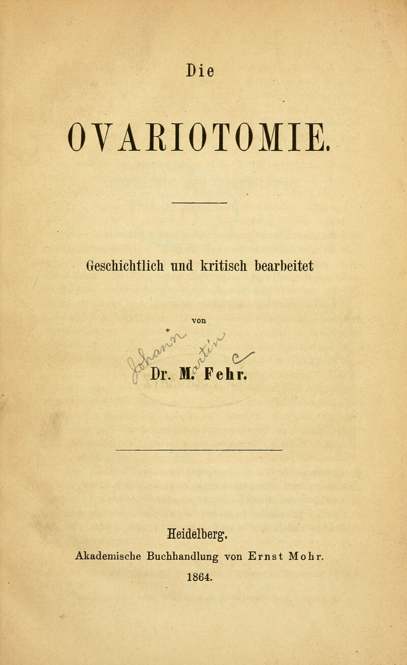 Die OVAEIOTOMIE. Geschichtlich und kritisch bearbeitet von - *f Dr. W Fehr. Heidelberg. Akademische Buchhandlung von Ernst Mohr. 1864.