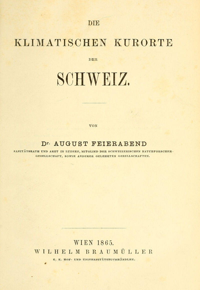 DIB KLIMATISCHEN KURORTE SCHWEIZ. D^- AUGUST FEIERABEND SANITÄTSKATH UND ARZT IN I.UZERN, MITGLIED DBB SCHWEIZERISCHKN NATURFORSCHER- GESELLSCHAFT, SOWIE ANDERER GELEHRTEN GRSBLLSCHAFTEN. WIEN 1865. WILHELM BRAU MÜLL ER K. K. HOF- UND UNIVERSITÄTSBUCHHÄNDLER.