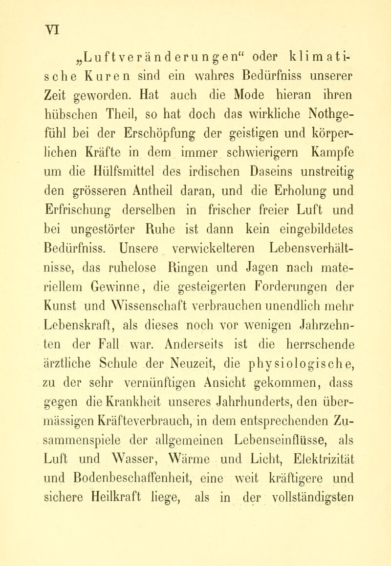 ^^Luftveränd eru n gen oder klimati- sche Kuren sind ein wahres Bedürfniss unserer Zeit geworden. Hat auch die Mode hieran ihren hübschen Theil, so hat doch das wirkliche Nothge- fühl bei der Erschöpfung der geistigen und körper- lichen Kräfte in dem immer schwierigem Kampfe um die Hülfsmittel des irdischen Daseins unstreitig den grösseren Antheil daran, und die Erholung und Erfrischung derselben in frischer freier Luft und bei ungestörter Ruhe ist dann kein eingebildetes Bedürfniss. Unsere verwickeiteren Lebensverhält- nisse, das ruhelose Bingen und Jagen nach mate- riellem Gewinne, die gesteigerten Forderungen der Kunst und Wissenschaft verbrauchen unendlich mehr Lebenskraft, als dieses noch vor wenigen Jahrzehn- ten der Fall war. Anderseits ist die herrschende ärztliche Schule der Neuzeit, die physiologische, zu der sehr vernünftigen Ansicht gekommen, dass gegen die Krankheit unseres Jahrhunderts, den über- mässigen Kräfteverbrauch, in dem entsprechenden Zu- sammenspiele der allgemeinen Lebenseinflüsse, als Luft und Wasser, Wärme und Licht, Elektrizität und BodenbeschaflPenheit, eine weit kräftigere und sichere Heilkraft liege, als in der vollständigsten