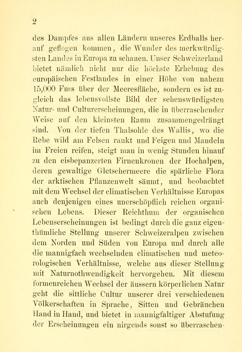 des Dampfes aus allen Ländern unseres Erdballs her- auf g-efiogen kommen ^ die Wunder des merkwürdig- sten Landes in Europa zu schauen. Unser Schweizerland bietet nämlich nicht nur die höcliste Erhebung des europäischen Festlandes in einer Höhe von nahezu 15^000 Fuss über der Meeresfläche^ sondern es ist zu- gleich das lebensvollste Bild der sehenswürdigsten Natur- und Culturerscheinungen^ die in überraschender Weise auf den kleinsten Raum zusammengedrängt sind. Von der tiefen Thalsohle des Wallis^ wo die Rebe wild am Felsen rankt und Feigen und Mandeln im Freien reifen, steigt man in wenig Stunden hinauf zu den eisbepanzerten Firnenkronen der Hochalpen^ deren gewaltige Gletschermeere die spärliche Flora der arktischen Pflanzenwelt säumt ^ und beobachtet mit dem Wechsel der climatischen Verhältnisse Europas auch denjenigen eines unerschöpflich reichen organi- schen Lebens. Dieser Reichthum der organischen Lebenserscheinungen ist bedingt durch die ganz eigen- thümliche Stellung unserer Schweizeralpen zwischen dem Norden und Süden von Europa und durch alle die mannigfach wechselnden climatischen und meteo- rologischen Verhältnisse^ welche aus dieser Stellung mit Naturnothwendigkeit hervorgehen. Mit diesem formenreichen Wechsel der äussern körperlichen Natur geht die sittliche Oultur unserer drei verschiedenen Völkerschaften in Sprache; Sitten und Gebräuchen Hand in Hand, und bietet in mannigfaltiger Abstufung der Erscheinungen ein nirgends sonst so überraschen-